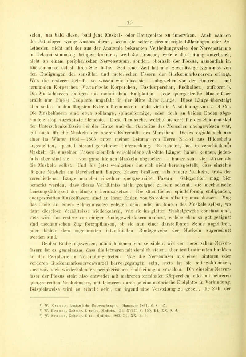 seien, um bald diese, bald jene Muskel- oder Hautgebiete zu innerviren. Auch nahmen die Pathologen wenig Anstoss daran, wenn sie seltene circumscripte Lähmungen oder An- ästhesien nicht mit der aus der Anatomie bekannten Vertheilungsweise der Nervenstämme in Uebereinstimmung bringen konnten, weil die Ursache, welche die Leitung unterbrach, nicht an einem peripherischen Nervenstamm, sondern oberhalb der Plexus, namentlich im Rückenmarke selbst ihren Sitz batte. Seit jener Zeit hat man zuverlässige Kenntniss von den Endigungen der sensiblen und motorischen Fasern der Rückenmarksnerven erlangt. Was die erstereu betrifft, so wissen wir, dass sie — abgesehen von den Haaren — mit terminalen Körperchen (Vater’sehe Körperchen, Tastkörperchen, Endkolben) auf hören')• Die Muskelnerven endigen mit motorischen Endplatten. Jede quergestreifte Muskelfaser erhält nur Eine* 2) Endplatte ungefähr in der Mitte ihrer Länge. Diese Länge übersteigt aber selbst in den längsten Extremitätenmuskeln nicht viel die Ausdehnung von 2—4 Cm. Die Muskelfasern sind etwa zolllange, spindelförmige, oder doch an beiden Enden abge- rundete resp. zugespitzte Elemente. Diese Thatsacbe, welche bisher3) für den Spannmuskel der Unterschenkelfascie bei der Katze und den Sartorius des Menschen nachgewiesen war, gilt auch für die Muskeln der oberen Extremität des Menschen. Dieses ergiebt sich aus einer im Winter 1864 —1865 unter meiner Leitung von Herrn Nicol aus Hildesheim angestellten, speciell hierauf gerichteten Untersuchung. Es scheint, dass in verschiedenen Muskeln die einzelnen Fasern ziemlich verschiedene absolute Längen haben können, jeden- falls aber sind sie — von ganz kleinen Muskeln abgesehen — immer sehr viel kürzer als die Muskeln selbst. Und bis jetzt wenigstens hat sich nicht herausgestellt, dass einzelne längere Muskeln im Durchschnitt längere Fasern besässen, als andere Muskeln, trotz der verschiedenen Länge mancher einzelner quergestreifter Fasern. Gelegentlich mag hier bemerkt werden, dass dieses Verhältniss nicht geeignet zu sein scheint, die mechanische Leistungsfähigkeit der Muskeln herabzusetzen. Die sämmtlichen spindelförmig endigenden, quergestreiften Muskelfasern sind an ihren Enden von Sarcolem allseitig umschlossen. Mag das Ende an einem Sehnenansatze gelegen sein, oder im Innern des Muskels selbst, wo dann dieselben Verhältnisse wiederkehren, wie sie im glatten Muskelgewebe constant sind, stets wird das erstere von einigen Bindegewebsfasern umfasst, welche eben so gut geeignet sind mechanischen Zug fortzupflanzen, ob sie nun einer darstellbaren Sehne angehören, oder bisher dem sogenannten interstitiellen Bindegewebe der Muskeln zugerechnet worden sind. Beiden Endigungsweisen, nämlich denen von sensiblen, wie von motorischen Nerven- fasern ist es gemeinsam, dass die letzteren mit ziemlich vielen, aber fest bestimmten Punkten an der Peripherie in Verbindung treten. Mag die Nervenfaser aus einer hinteren oder vorderen Riickenmarksnervenwurzel hervorgegangen sein, stets ist sie mit zahlreichen, successiv sich wiederholenden peripherischen Endtheilungen versehen. Die einzelne Nerven- faser der Plexus steht also entweder mit mehreren terminalen Körperchen, oder mit mehreren quergestreiften Muskelfasern, mit letzteren durch je eine motorische Endplatte in Verbindung. Beispielsweise wird es erlaubt sein, um irgend eine Vorstellung zu geben, die Zahl der ') W. Krause, Anatomische Untersuchungen. Hannover 1861. S. 8—37. 2) W. Krause, Zeitschr. f. ration. Medicin. Bd. XVIII. S. 150. Bd. XX. S. 4. 3) W. Krause, Zeitschr. f. rat. Medicin. 1863. Bd. XX. S. 3.