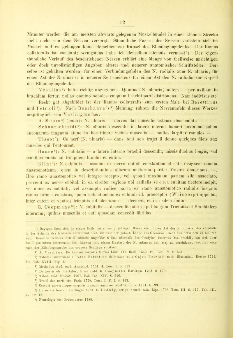 Mitunter werden die am meisten abwärts gelegenen Muskelbündel in einer kleinen Strecke nicht mehr von dem Nerven versorgt. Sämmtlicke Fasern des Nerven verästeln sich im Muskel und es gelangen keine derselben zur Kapsel des Ellenbogengelenks. Der Ramus collateralis ist constant; wenigstens habe ich denselben niemals vermisst1). Der eigen- tktimliebe Verlauf des beschriebenen Nerven erklärt eine Menge von theilweise unrichtigen oder doch unvollständigen Angaben älterer und neuerer anatomischer Schriftsteller. Der- selbe ist gehalten worden: für einen Verbindungsfaden des N. radialis zum N. ulnaris; für einen Ast des N. ulnaris; in neuerer Zeit meistens für einen Ast des N. radialis zur Kapsel des Ellenbogengelenks. Vesalius2) hatte richtig angegeben: Quintus (N. ulnaris) autein — per axillam in brackium fertur, nullas omnino soboles cuiquam brachii parti distribuens. Nam indivisus etc. Recht gut abgebildet ist der Ramus collateralis zum ersten Male bei Berettinus und Petrioli3). Nach Boerhaav e’s4) Meinung rühren die Ncrventafeln dieses Werkes ursprünglich von Veslingius her. A. Monro5) (pater): N. ulnaris — nervös dat musculis extcnsoribus cubiti. Schaarschmidt6): N. ulnaris descendit in latere interno humeri juxta musculum anconaeum magnum atque in hoc itinere vicinis musculis — multos largitur ramulos —. Tissot7): Ce nerf (N. ulnaris) — dans tout son trajet il donne quelques filets aux muscles qui l’entourent. II aase8 9): N. cubitalis — a latere interno brachii descendit, missis duobus longis, sed tenuibus ramis ad tricipitem brachii et cutim. Klint3): N. cubitalis - assumit ex nervo radiali constantem et satis insignem ramum anastomoticum, quem in descriptionibus aliorum auctorum pariter frustra quaerimus, —. Hoc ramo anastomotico vel integro recepto, vel (]uoad maximam partem sibi associato, provenit ex nervo cubitali in ea circiter regione ubi radialis se circa cubitum flectere incipit, vel unice ex cubitali, vel assumpta radice parva ex ramo anastomotico radialis insignis ramus primis constans, quem subcutaneum ex cubitali ill. praeceptor (Wrisberg) appellat, inter cutem et ventres tricipitis ad olecranon — decurrit, et in iisdem finitur —. G. Coopmans10): N. cubitalis — descendit inter caput longum Tricipitis et Brachialem internum, quibus musculis et cuti quasdam concedit fibrillas. <) Dagegen fand sich in einem Falle bei einem 20jährigen Manne ein dünner Ast des N. ulnaris, der ebenfalls in der Scheide des letzteren verlaufend doch auf fast der ganzen Länge des Oberarms leicht aus derselben zu isoliren war. Derselbe vcrliess den N. ulnaris ungefähr 6 Cm. oberhalb des Condylus internus Oss. brachii, um sich über das Ligamentum intermusc. int. hinweg mit einem Hautast des N. cutaneus int. maj. zu vereinigen, wodurch eine nach der Ellenbogengrube hin convexe Schlinge entstand. 2) A. Vesalius, De humani corporis fabrica Libri VII. Basil. 1543. Fol. Lib. IV. S. 544. 3) Tabulae anatomicae a Petro Berettino delineatae et a Cajet. Petrioli notis illustratae. Komae 1741. Fol. Tab. XVIII. Fig. 1. 4) Methodus stud. med. Amstelod. 1751. 4. Tom. I. S. 522. 5) De nervis etc. tractatus, latine redd. G. Coopmans. Harlingae 1763. S. 170. 6) Tabul. anat. Moscov. 1767. Fol. Tab. XIV. S. 516. 7) Traite des nerfs etc. Paris 1778. Tome I. P. L S. 113. *) Cerebri nervorumque corporis humani anatome repetita. Lips. 1781. S. 99. 9) De nervis brachii. Gottingae 1784. S. Ludwig, soript. neurol. min. Lips. 1793. Tom. III. S. 117. Tab. III. Nr. 12. 13. 10) Neurologia etc. Franequerae 1789.