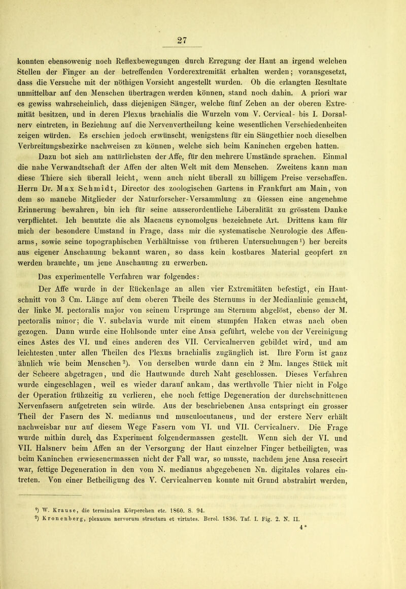 konnten ebensowenig noch Reflexbewegungen durch Erregung der Haut an irgend welchen Stellen der Finger an der betreifenden Vorderextremität erhalten werden; vorausgesetzt, dass die Versuche mit der nötkigen Vorsicht angestellt wurden. Ob die erlangten Resultate unmittelbar auf den Menschen übertragen werden können, stand noch dahin. A priori war es gewiss wahrscheinlich, dass diejenigen Säuger, welche fünf Zehen an der oberen Extre- mität besitzen, und in deren Plexus brachialis die Wurzeln vom V. Cervical- bis I. Dorsal- nerv eintreten, in Beziehung auf die Nervenvertheilung keine wesentlichen Verschiedenheiten zeigen würden. Es erschien jedoch erwünscht, wenigstens für ein Säugethier noch dieselben Verbreitungsbezirke nachweisen zu können, welche sich beim Kaninchen ergeben hatten. Dazu bot sich am natürlichsten der Affe, für den mehrere Umstände sprachen. Einmal die nahe Verwandtschaft der Affen der alten Welt mit dem Menschen. Zweitens kann man diese Thiere sich überall leicht, wenn auch nicht überall zu billigem Preise verschaffen. Herrn Dr. Max Schmidt, Director des zoologischen Gartens in Frankfurt am Main, von dem so manche Mitglieder der Naturforscher-Versammlung zu Giessen eine angenehme Erinnerung bewahren, bin ich für seine ausserordentliche Liberalität zu grösstem Danke verpflichtet. Ich benutzte die als Macacus cynomolgus bezeichnete Art. Drittens kam für mich der besondere Umstand in Frage, dass mir die systematische Neurologie des Affen- arms, sowie seine topographischen Verhältnisse von früheren Untersuchungen1) her bereits aus eigener Anschauung bekannt waren, so dass kein kostbares Material geopfert zu werden brauchte, um jene Anschauung zu erwerben. Das experimentelle Verfahren war folgendes: Der Affe wurde in der Rückenlage an allen vier Extremitäten befestigt, ein Haut- schnitt von 3 Cm. Länge auf dem oberen Tbeile des Sternums in der Medianlinie gemacht, der linke M. pectoralis major von seinem Ursprünge am Sternum abgelöst, ebenso der M. pectoralis minor; die V. subclavia wurde mit einem stumpfen Haken etwas nach oben gezogen. Dann wurde eine Hohlsonde unter eine Ansa geführt, welche von der Vereinigung eines Astes des VI. und eines anderen des VII. Cervicalnerven gebildet wird, und am leichtesten unter allen Theilen des Plexus brachialis zugänglich ist. Ihre Form ist ganz ähnlich wie beim Menschen2). Von derselben wurde dann ein 2 Mm. langes Stück mit der Scheere abgetragen, und die Hautwunde durch Naht geschlossen. Dieses Verfahren wurde eingeschlagen, weil es wieder darauf ankam, das werthvolle Thier nicht in Folge der Operation frühzeitig zu verlieren, ehe noch fettige Degeneration der durchschnittenen Nervenfasern aufgetreten sein würde. Aus der beschriebenen Ansa entspringt ein grosser Theil der Fasern des N. medianus und musculocutaneus, und der erstere Nerv erhält nachweisbar nur auf diesem Wege Fasern vom VI. und VII. Cervicalnerv. Die Frage wurde mithin durch das Experiment folgendermassen gestellt. Wenn sich der VI. und VII. Halsnerv beim Affen an der Versorgung der Haut einzelner Finger betbeiligten, was beim Kaninchen erwiesenermassen nicht der Fall war, so musste, nachdem jene Ansa resecirt war, fettige Degeneration in den vom N. medianus abgegebenen Nn. digitales volares ein- treten. Von einer Betheiligung des V. Cervicalnerven konnte mit Grund abstrahirt werden, 4) W. Krause, die terminalen Körperchen etc. 1860. S. 94. 2) Kronenberg, plexuum nerrorum structura et virtutes. Berol. 1836. Taf. I. Fig. 2. N. II. 4*