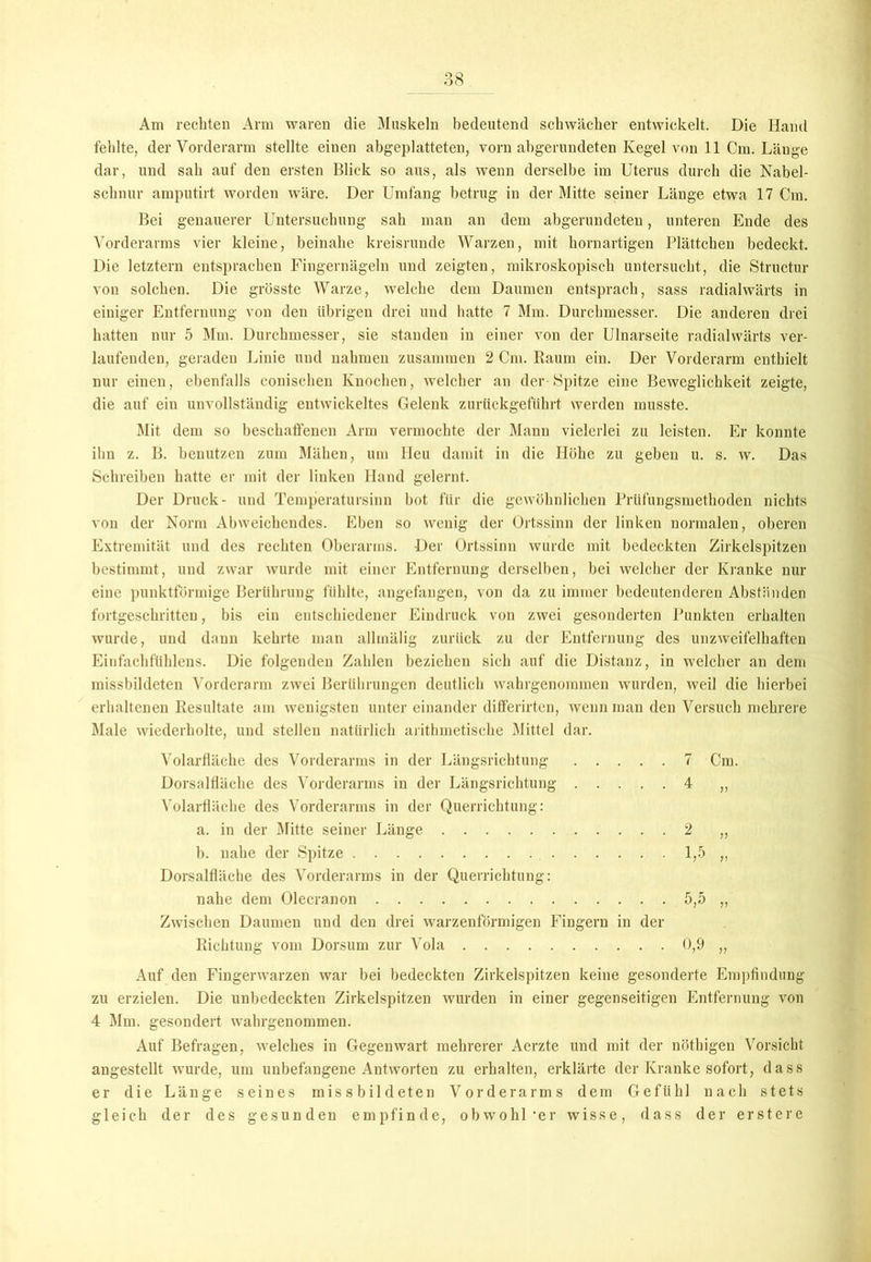Am rechten Arm waren die Muskeln bedeutend schwächer entwickelt. Die Hand fehlte, der Vorderarm stellte einen abgeplatteten, vorn abgerundeten Kegel von 11 Cm. Länge dar, und sah auf den ersten Blick so aus, als wenn derselbe im Uterus durch die Nabel- schnur amputirt worden wäre. Der Umfang betrug in der Mitte seiner Länge etwa 17 Cm. Bei genauerer Untersuchung sah man an dem abgerundeten, unteren Ende des Vorderarms vier kleine, beinahe kreisrunde Warzen, mit hornartigen Plättchen bedeckt. Die letztem entsprachen Fingernägeln und zeigten, mikroskopisch untersucht, die Structur von solchen. Die grösste Warze, welche dem Daumen entsprach, sass radialwärts in einiger Entfernung von den übrigen drei und hatte 7 Mm. Durchmesser. Die anderen drei hatten nur 5 Mm. Durchmesser, sie standen in einer von der Ulnarseite radialwärts ver- laufenden, geraden Linie und nahmen zusammen 2 Cm. Raum ein. Der Vorderarm enthielt nur einen, ebenfalls conischen Knochen, welcher an der Spitze eine Beweglichkeit zeigte, die auf ein unvollständig entwickeltes Gelenk zurückgeführt werden musste. Mit dem so beschaffenen Arm vermochte der Mann vielerlei zu leisten. Er konnte ihn z. B. benutzen zum Mähen, um Heu damit in die Höhe zu geben u. s. w. Das Schreiben hatte er mit der linken Hand gelernt. Der Druck- und Temperatursinn bot für die gewöhnlichen Prüfungsmethoden nichts von der Norm Abweichendes. Eben so wenig der Ortssinn der linken normalen, oberen Extremität und des rechten Oberarms. Der Ortssinn wurde mit bedeckten Zirkelspitzen bestimmt, nud zwar wurde mit einer Entfernung derselben, bei welcher der Kranke nur eine punktförmige Berührung fühlte, angefangen, von da zu immer bedeutenderen Abständen fortgeschritten, bis ein entschiedener Eindruck von zwei gesonderten Punkten erhalten wurde, und dann kehrte man allmälig zurück zu der Entfernung des unzweifelhaften Einfachfiihlens. Die folgenden Zahlen beziehen sich auf die Distanz, in welcher an dem missbildeten Vorderarm zwei Berührungen deutlich wahrgenommen wurden, weil die hierbei erhaltenen Resultate am wenigsten unter einander differirten, wenn man den Versuch mehrere Male wiederholte, und stellen natürlich arithmetische Mittel dar. Volarfläche des Vorderarms in der Längsrichtung 7 Cm. Dorsalfläche des Vorderarms in der Längsrichtung 4 „ Volarfläche des Vorderarms in der Querrichtung: a. in der Mitte seiner Länge 2 „ b. nahe der Spitze 1,5 „ Dorsalfläche des Vorderarms in der Querrichtung: nahe dem Olecranon 5,5 „ Zwischen Daumen und den drei warzenförmigen Fingern in der Richtung vom Dorsum zur Vola 0,9 „ Auf den Fingerwarzen war bei bedeckten Zirkelspitzen keine gesonderte Empfindung zu erzielen. Die unbedeckten Zirkelspitzen wurden in einer gegenseitigen Entfernung von 4 Mm. gesondert wahrgenommen. Auf Befragen, welches in Gegenwart mehrerer Aerzte und mit der nöthigen Vorsicht angestellt wurde, um unbefangene Antworten zu erhalten, erklärte der Kranke sofort, dass er die Länge seines missbildeten Vorderarms dem Gefühl nach stets gleich der des gesunden empfinde, obwohl 'er wisse, dass der erstere