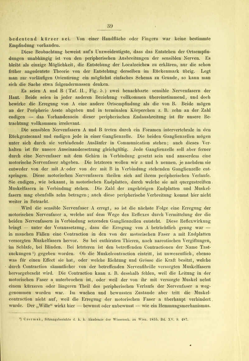 bedeutend kürzer sei. Von einer Handfläche oder Fingern war keine bestimmte Empfindung vorhanden. Diese Beobachtung beweist aufs Unzweideutigste, dass das Entstehen der Ortsempfin- dungen unabhängig ist von den peripherischen Ausbreitungen der sensiblen Nerven. Es bleibt als einzige Möglichkeit, die Entstehung der Localzeichea zu erklären, nur die schon früher angedeutete Theorie von der Entstehung derselben im Rückenmark übrig. Legt man zur vorläufigen Orientirung ein möglichst einfaches Schema zu Grunde, so kann man sich die Sache etwa folgendermassen denken. Es seien A und B (Taf. II., Fig. 5.) zwei benachbarte sensible Nervenfasern der Haut. Beide seien in jeder anderen Beziehung vollkommen übereinstimmend, und doch bewirke die Erregung von A eine andere Ortsempfindung als die von B. Beide mögen an der Peripherie Aeste abgeben und in terminalen Körperchen z. B. zehn an der Zahl endigen — das Vorhandensein dieser peripherischen Endausbreitung ist für unsere Be- trachtung vollkommen irrelevant. Die sensiblen Nervenfasern A und B treten durch ein Foramen intervertebrale in den Rückgratscanal und endigen jede in einer Ganglienzelle. Die beiden Ganglienzellen mögen unter sich durch sie verbindende Ausläufer in Communication stehen; auch dieses Ver- halten ist für unsere Auseinandersetzung gleichgültig. Jede Ganglienzelle soll aber ferner durch eine Nervenfaser mit dem Gehirn in Verbindung gesetzt sein und ausserdem eine motorische Nervenfaser abgeben. Die letzteren wollen wir a und b nennen, je nachdem sie entweder von der mit A-oder von der mit B in Verbindung stehenden Ganglienzelle ent- springen. Diese motorischen Nervenfasern theilen sich auf ihrem peripherischen Verlaufe. Sie endigen, wie bekannt, in motorischen Endplatten, durch welche sie mit quergestreiften Muskelfasern in Verbindung stehen. Die Zahl der zugehörigen Endplatten und Muskel- fasern mag ebenfalls zehn betragen; auch diese peripherische Verbreitung kommt hier nicht weiter in Betracht. Wird die sensible Nervenfaser A erregt, so ist die nächste Folge eine Erregung der motorischen Nervenfaser a, welche auf dem Wege des Reflexes durch Vermittelung der die beiden Nervenfasern in Verbindung setzenden Ganglienzellen entsteht. Diese Reflexwirkung bringt — unter der Voraussetzung, dass die Erregung von A beträchtlich genug war — in manchen Fällen eine Contraction in den von der motorischen Faser a mit Endplatten versorgten Muskelfasern hervor. So bei enthirnten Thieren, nach narcotischen Vergiftungen, im Schlafe, bei Blinden. Bei letzteren ist den betreffenden Contractionen der Name Tast- zuckungen l) gegeben worden. Ob die Muskeleontraction eintritt, ist unwesentlich, ebenso was für einen Effect sie hat, oder welche Richtung und Grösse die Kraft besitzt, welche durch Contraction sämmtlicher von der betreffenden Nervenfibrille versorgten Muskelfasern hervorgebracht wird. Die Contraction kann z. B. desshalb fehlen, weil die Leitung in der motorischen Faser a unterbrochen ist, oder weil der von ihr mit versorgte Muskel nebst einem kürzeren oder längeren Theil des peripherischen Verlaufs der Nervenfaser a weg- genommen worden war. Im wachen und bewussten Zustande aber tritt die Muskel- contraction nicht auf, weil die Erregung der motorischen Faser a überhaupt verhindert wurde. Der „Wille“ wirkt hier — bewusst oder unbewusst — wie ein Hemmungsmechanismus. ’) Czermak, Sitzungsberichte d. k. k. Akademie der Wissensch. zu Wien. IS55. Bd. XV. S. 487.