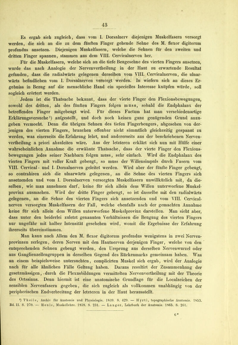 Es ergab sich zugleich, dass vom I. Dorsalnerv diejenigen Muskelfasern versorgt werden, die sich an die zu dem fünften Finger gehende Sehne des M. flexor digitorum profundus ansetzen. Diejenigen Muskelfasern, welche die Sehnen für den zweiten und dritten Finger spannen, stammen aus dem VIII. Cervicalnerven her. Für die Muskelfasern, welche sich an die tiefe Beugesehne des vierten Fingers ansetzen, wurde das nach Analogie der Nervenvertheilung in der Haut zu erwartende Resultat gefunden, dass die radialwärts gelegenen derselben vom VIII. Cervicalnerven, die ulnar- wärts befindlichen vom I. Dorsalnerven versorgt werden. In wiefern sich an dieses Er- gebnis in Bezug auf die menschliche Hand ein specielles Interesse knüpfen würde, soll sogleich erörtert werden. Jedem ist die Thatsache bekannt, dass der vierte Finger den Flexionsbewegungen, sowohl des dritten, als des fünften Fingers folgen muss, sobald die Endphalanx der betreffenden Finger mitgebeugt wird. Für dieses Factum hat man verschiedenartige Erklärungsversuche1) aufgestellt, und doch noch keinen ganz genügenden Grund anzu- geben vermocht. Denn die übrigen Sehnen des tiefen Fingerbeugers, abgesehen von der- jenigen des vierten Fingers, brauchen offenbar nicht sämmtlich gleichzeitig gespannt zu werden, was einerseits die Erfahrung lehrt, und andererseits aus der beschriebenen Nerven- vertheilung a priori abzuleiten wäre. Aus der letzteren erklärt sich nun mit Hülfe einer wahrscheinlichen Annahme die erwähnte Thatsache, dass der vierte Finger den Flexions- bewegungen jedes seiner Nachbarn folgen muss, sehr einfach. Wird die Endphalanx des vierten Fingers mit voller Kraft gebeugt, so muss der Willensimpuls durch Fasern vom VIII. Cervical - und I. Dorsalnerven geleitet werden. Wird aber der fünfte Finger gebeugt, so contrahiren sich die ulnarwärts gelegenen, an die Sehne des vierten Fingers sich ansetzenden und vom I. Dorsalnerven versorgten Muskelfasern unwillkürlich mit, da die- selben, wie man annehmen darf, keine für sich allein dem Willen unterworfene Muskel- provinz ausmachen. Wird der dritte Finger gebeugt, so ist dasselbe mit den radialwärts gelegenen, an die Sehne des vierten Fingers sich ansetzenden und vom VIII. Cervical- nerven versorgten Muskelfasern der Fall, welche ebenfalls nach der gemachten Annahme keine für sich allein dem Willen unterworfene Muskelprovinz darstellen. Man sieht aber, dass unter den beiderlei zuletzt genannten Verhältnissen die Beugung des vierten Fingers nur ungefähr mit halber Intensität geschehen wird, womit die Ergebnisse der Erfahrung ihrerseits übereinstimmen. Man kann nach Allem den M. flexor digitorum profundus wenigstens in zwei Nerven- provinzen zerlegen, deren Nerven mit den Hautnerven derjenigen Finger, welche von den entsprechenden Sehnen gebeugt werden, den Ursprung aus derselben Nervenwurzel oder aus Ganglienzellengruppen in derselben Gegend des Rückenmarks gemeinsam haben. Was an einem beispielsweise untersuchten, complicirten Muskel sich ergab, wird der Analogie nach für alle ähnlichen Fälle Geltung haben. Daraus resultirt der Zusammenhang der gesetzmässigen, • durch die Plexusbildungen vermittelten Nervenvertheilung mit der Theorie des Ortssinns. Denn hiermit ist eine anatomische Grundlage für die Localzeichen der sensiblen Nervenfasern gegeben, die sich zugleich als vollkommen unabhängig von der peripherischen Endverbreitung der letzteren in der Haut herausstellt. ') Th eile, Archiv für Anatomie und Physiologie. 1839. S. 429. — Hyrtl, topographische Anatomie. 1853. Bd. II. S. 270. — Henle, Muskellehre. 1858. S. 231. — Langer, Lehrbuch der Anatomie. 1865. S. 261. 6