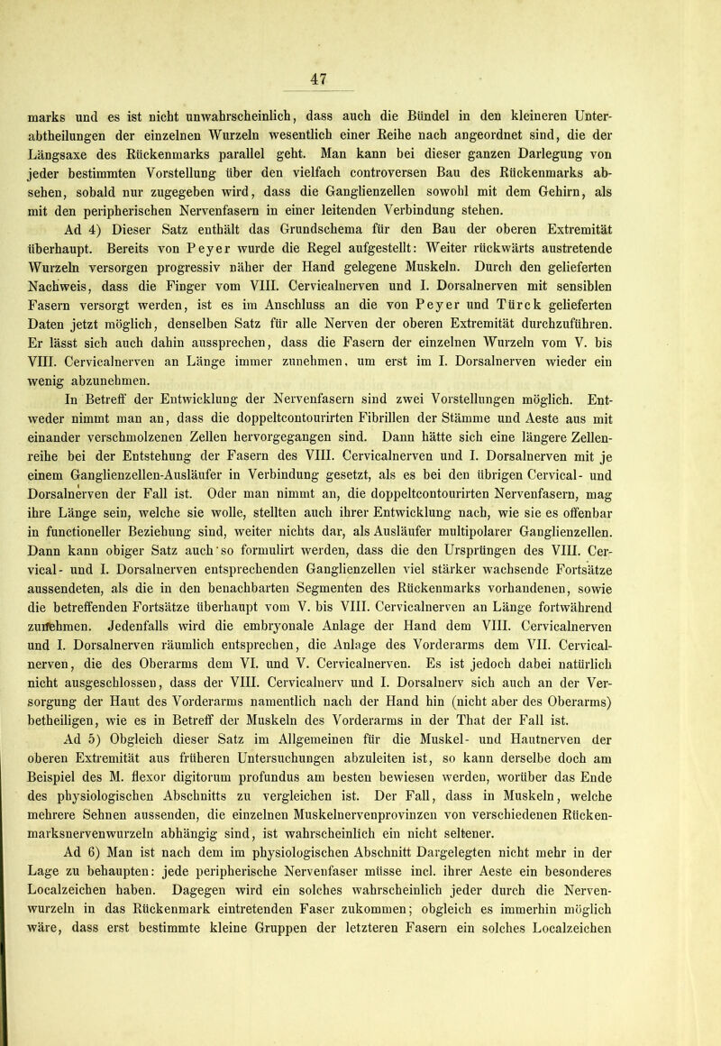 marks und es ist nicht unwahrscheinlich, dass auch die Bündel in den kleineren Unter- abtheilungen der einzelnen Wurzeln wesentlich einer Reihe nach angeordnet sind, die der Längsaxe des Rückenmarks parallel geht. Man kann bei dieser ganzen Darlegung von jeder bestimmten Vorstellung über den vielfach controversen Bau des Rückenmarks ab- sehen, sobald nur zugegeben wird, dass die Ganglienzellen sowohl mit dem Gehirn, als mit den peripherischen Nervenfasern in einer leitenden Verbindung stehen. Ad 4) Dieser Satz enthält das Grundschema für den Bau der oberen Extremität überhaupt. Bereits von Peyer wurde die Regel aufgestellt: Weiter rückwärts austretende Wurzeln versorgen progressiv näher der Hand gelegene Muskeln. Durch den gelieferten Nachweis, dass die Finger vom VIII. Cervicalnerven und I. Dorsalnerven mit sensiblen Fasern versorgt werden, ist es im Anschluss an die von Peyer und Türck gelieferten Daten jetzt möglich, denselben Satz für alle Nerven der oberen Extremität durchzuführen. Er lässt sich auch dahin aussprechen, dass die Fasern der einzelnen Wurzeln vom V. bis VITT. Cervicalnerven an Länge immer zunehmen, um erst im I. Dorsalnerven wieder ein wenig abzunehmen. In Betreff der Entwicklung der Nervenfasern sind zwei Vorstellungen möglich. Ent- weder nimmt man an, dass die doppeltcontourirten Fibrillen der Stämme und Aeste aus mit einander verschmolzenen Zellen hervorgegangen sind. Dann hätte sich eine längere Zellen- reihe bei der Entstehung der Fasern des VIII. Cervicalnerven und I. Dorsalnerven mit je einem Ganglienzellen-Ausläufer in Verbindung gesetzt, als es bei den übrigen Cervical- und Dorsalnerven der Fall ist. Oder man nimmt an, die doppeltcontourirten Nervenfasern, mag ihre Länge sein, welche sie wolle, stellten auch ihrer Entwicklung nach, wie sie es offenbar in functioneller Beziehung sind, weiter nichts dar, als Ausläufer multipolarer Ganglienzellen. Dann kann obiger Satz auch'so formulirt werden, dass die den Ursprüngen des VIII. Cer- vical- und I. Dorsalnerven entsprechenden Ganglienzellen viel stärker wachsende Fortsätze aussendeten, als die in den benachbarten Segmenten des Rückenmarks vorhandenen, sowie die betreffenden Fortsätze überhaupt vom V. bis VIII. Cervicalnerven an Länge fortwährend zuifehmen. Jedenfalls wird die embryonale Anlage der Hand dem VIII. Cervicalnerven und I. Dorsalnerven räumlich entsprechen, die Anlage des Vorderarms dem VII. Cervical- nerven, die des Oberarms dem VI. und V. Cervicalnerven. Es ist jedoch dabei natürlich nicht ausgeschlossen, dass der VIII. Cervicalnerv und I. Dorsalnerv sich auch an der Ver- sorgung der Haut des Vorderarms namentlich nach der Hand hin (nicht aber des Oberarms) betheiligen, wie es in Betreff der Muskeln des Vorderarms in der That der Fall ist. Ad 5) Obgleich dieser Satz im Allgemeinen für die Muskel- und Hautnerven der oberen Extremität aus früheren Untersuchungen abzuleiten ist, so kann derselbe doch am Beispiel des M. flexor digitorum profundus am besten bewiesen werden, worüber das Ende des physiologischen Abschnitts zu vergleichen ist. Der Fall, dass in Muskeln, welche mehrere Sehnen aussenden, die einzelnen Muskelnervenprovinzen von verschiedenen Rücken- marksnervenwurzeln abhängig sind, ist wahrscheinlich ein nicht seltener. Ad 6) Man ist nach dem im physiologischen Abschnitt Dargelegten nicht mehr in der Lage zu behaupten: jede peripherische Nervenfaser müsse incl. ihrer Aeste ein besonderes Localzeichen haben. Dagegen wird ein solches wahrscheinlich jeder durch die Nerven- wurzeln in das Rückenmark eintretenden Faser zukommen; obgleich es immerhin möglich wäre, dass erst bestimmte kleine Gruppen der letzteren Fasern ein solches Localzeichen