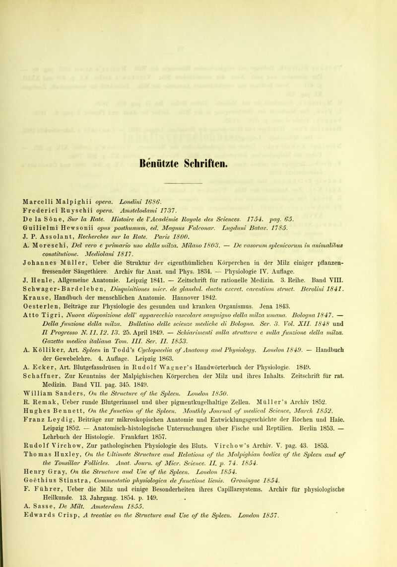 Benützte Schriften. Marcelli Malpighii opera. Londini 1686. Frederici Ruyschii opera. Amstelodami 1737. De la Sone, Sur la Rate. Histoire de l'Academie Royale des Sciences. 1734. pag. 65. Guilielmi Hewsonii opus posthumum, ed. Magnus Falconar. Lngduni Batav. 1785. J. P. Assolant, Recherches sur la Rate. Paris 1800. A. Moreschi, Del vero e primario uso della milza. Milano 1803. — De vasorum splenicorum in animalibus constitutione. Mecliolani 1817. Johannes Müller, Ueber die Struktur der eigenthümlichen Körperchen in der Milz einiger pflanzen- fressender Säugethiere. Archiv für Anat. und Phys. 1834. — Physiologie IV. Auflage. J. He nie, Allgemeine Anatomie. Leipzig 1841. — Zeitschrift für rationelle Medizin. 3. Reihe. Band VH3. S chwag er-Bardeleh e n, Disquisitiones micr. de glandul. ductu excrct. carentium struct. Bcrolini 1841. Krause, Handbuch der menschlichen Anatomie. Hannover 1842. Oesterlen, Beiträge zur Physiologie des gesunden und kranken Organismus. Jena 1843. Atto Tigri, Nuova clisposizione dell' appareccliio vascolare sanguigno della milza umana. Bolognal847. — Della funzione della milza. Bulletino delle scienze mecliche di Bologna. Ser. 3. Vol. XII. 1848 und II Progresso N. 11.12. 13. 25. April 1849. — Scliiarimenti sidla struttura e sidla funzione della milza. Gcizetta medica italiana Tom. III. Ser. II. 1853. A. Kölliker, Art. Spleen in Todd’s Cyclopaedia of Anatomy and Physiology. London 1840. — Handbuch der Gewebelehre. 4. Auflage. Leipzig 1863. A. Ecker, Art. Blutgefässdrüsen in Rudolf Wagner’s Handwörterbuch der Physiologie. 1849. Schaffner, Zur Kenntniss der Malpighischen Körperchen der Milz und ihres Inhalts. Zeitschrift für rat. Medizin. Band VII. pag. 345. 1849. William Sanders, On the Stnicture of the Spleen. London 1850. R. Remak, Ueber runde Blutgerinnsel und über pigmentkugelhaltige Zellen. Müller’s Archiv 1852. Hughes Bennett, On the function of the Spleen. Montldy Journal of medical Science, March 1852. Franz Leydig, Beiträge zur mikroskopischen Anatomie und Entwicklungsgeschichte der Rochen und Haie. Leipzig 1852. — Anatomisch-histologische Untersuchungen über Fische und Reptilien. Berlin 1853. — Lehrbuch der Histologie. Frankfurt 1857. Rudolf Virchow, Zur pathologischen Physiologie des Bluts. Vircliow’s Archiv. V. pag. 43. 1853. Thomas Huxley, On the Lltimate Structure and Relations of the Malpighian boclies of the Spleen and of the Tonsillar Follicles. Anat. Journ. of Micr. Science. II. p. 74. 1854. Henry Gray, On the Stnicture and Use of the Spleen. London 1854. Goethius Stinstra, Commentatio pliysiologica de functione lienis. Groningae 1854. F. Führer, Ueber die Milz und einige Besonderheiten ihres Capillarsystems. Archiv für physiologische Heilkunde. 13. Jahrgang. 1854. p. 149. A. Sasse, De Milt. Amsterdam 1855. Edwards Crisp, A treatise on the Stnicture and Use of the Spleen. London 1857.