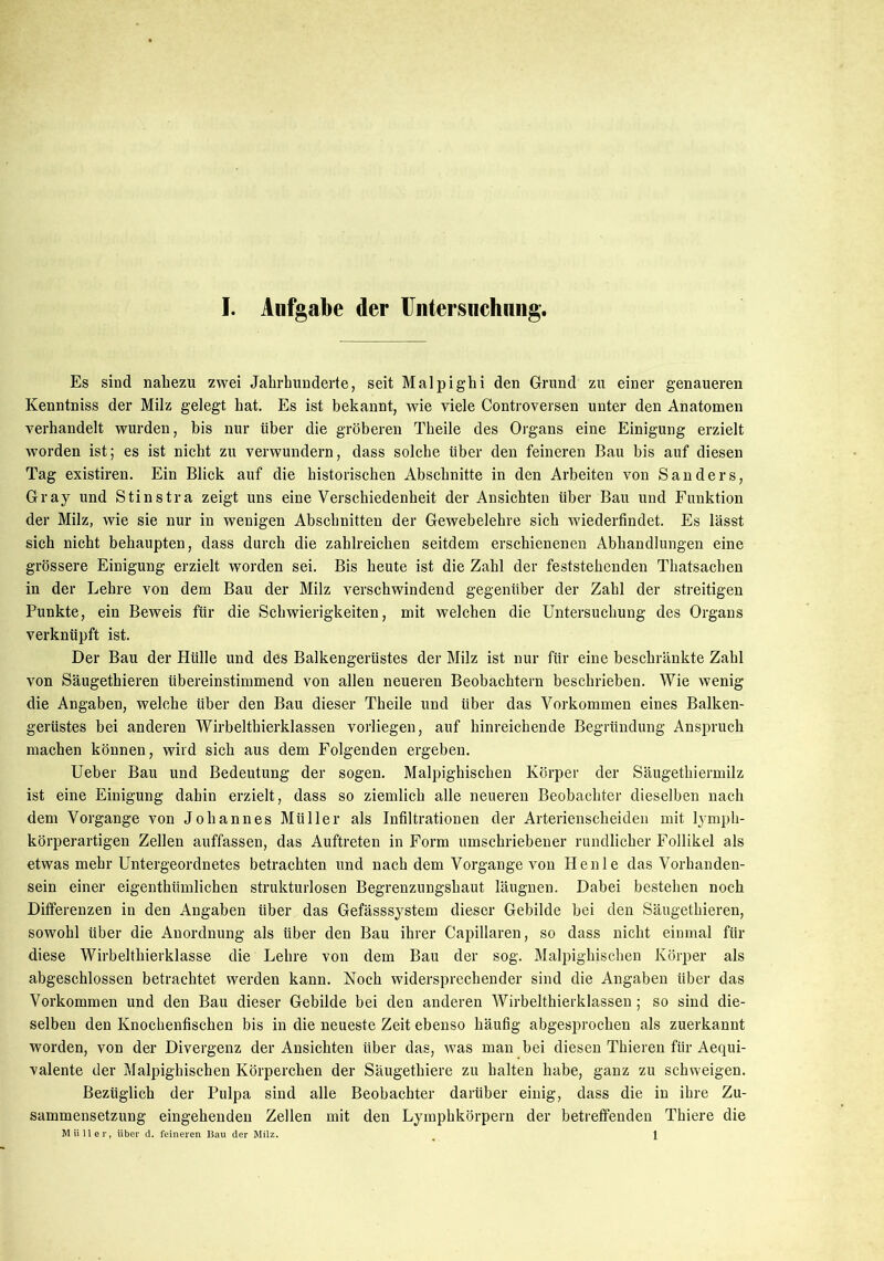 Es sind nahezu zwei Jahrhunderte, seit Malpighi den Grund zu einer genaueren Kenntniss der Milz gelegt hat. Es ist bekannt, wie viele Controversen unter den Anatomen verhandelt wurden, bis nur über die gröberen Theile des Organs eine Einigung erzielt worden ist; es ist nicht zu verwundern, dass solche über den feineren Bau bis auf diesen Tag existiren. Ein Blick auf die historischen Abschnitte in den Arbeiten von Sanders, Gray und Stinstra zeigt uns eine Verschiedenheit der Ansichten über Bau und Funktion der Milz, wie sie nur in wenigen Abschnitten der Gewebelehre sich wiederfindet. Es lässt sich nicht behaupten, dass durch die zahlreichen seitdem erschienenen Abhandlungen eine grössere Einigung erzielt worden sei. Bis heute ist die Zahl der feststehenden Thatsachen in der Lehre von dem Bau der Milz verschwindend gegenüber der Zahl der streitigen Punkte, ein Beweis für die Schwierigkeiten, mit welchen die Untersuchung des Organs verknüpft ist. Der Bau der Hülle und des Balkengerüstes der Milz ist nur für eine beschränkte Zahl von Säugethieren übereinstimmend von allen neueren Beobachtern beschrieben. Wie wenig die Angaben, welche über den Bau dieser Theile und über das Vorkommen eines Balken- gerüstes bei anderen Wirbelthierklassen vorliegen, auf hinreichende Begründung Anspruch machen können, wird sich aus dem Folgenden ergeben. Ueber Bau und Bedeutung der sogen. Malpighischen Körper der Säugethiermilz ist eine Einigung dahin erzielt, dass so ziemlich alle neueren Beobachter dieselben nach dem Vorgänge von Johannes Müller als Infiltrationen der Arterienscheiden mit lympli- körperartigen Zellen auffassen, das Auftreten in Form umschriebener rundlicher Follikel als etwas mehr Untergeordnetes betrachten und nach dem Vorgänge von Henle das Vorhanden- sein einer eigenthiimlichen strukturlosen Begrenzungshaut läugnen. Dabei bestehen noch Differenzen in den Angaben über das Gefässsystem dieser Gebilde bei den Säugethieren, sowohl über die Anordnung als über den Bau ihrer Capillaren, so dass nicht einmal für diese Wirbelthierklasse die Lehre von dem Bau der sog. Malpighischen Körper als abgeschlossen betrachtet werden kann. Noch widersprechender sind die Angaben über das Vorkommen und den Bau dieser Gebilde bei den anderen Wirbelthierklassen; so sind die- selben den Knochenfischen bis in die neueste Zeit ebenso häufig abgesprochen als zuerkannt worden, von der Divergenz der Ansichten über das, was man bei diesen Thieren für Aequi- valente der Malpighischen Körperchen der Säugethiere zu halten habe, ganz zu schweigen. Bezüglich der Pulpa sind alle Beobachter darüber einig, dass die in ihre Zu- sammensetzung eingehenden Zellen mit den Lymphkörpern der betreffenden Thiere die Müller, über d. feineren Bau der Milz. ^ \