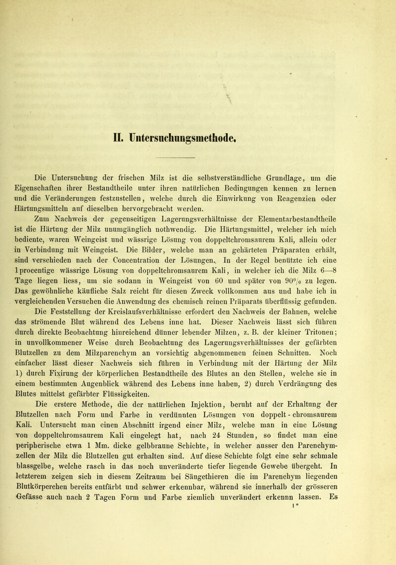 Die Untersuchung der frischen Milz ist die selbstverständliche Grundlage, um die Eigenschaften ihrer Bestandteile unter ihren natürlichen Bedingungen kennen zu lernen und die Veränderungen festzustellen, welche durch die Einwirkung von Reagenzien oder Härtungsmitteln auf dieselben hervorgebracht werden. Zum Nachweis der gegenseitigen Lagerungsverhältnisse der Elementarbestandtheile ist die Härtung der Milz unumgänglich notwendig. Die Härtungsmittel, welcher ich mich bediente, waren Weingeist und wässrige Lösung von doppeltchromsaurem Kali, allein oder in Verbindung mit Weingeist. Die Bilder, welche man an gehärteten Präparaten erhält, sind verschieden nach der Concentration der Lösungen.. In der Regel benützte ich eine lprocentige wässrige Lösung von doppeltchromsaurem Kali, in welcher ich die Milz 6—8 Tage liegen Hess, um sie sodann in Weingeist von 60 und später von 90°/o zu legen. Das gewöhnliche käufliche Salz reicht für diesen Zweck vollkommen aus und habe ich in vergleichenden Versuchen die Anwendung des chemisch reinen Präparats überflüssig gefunden. Die Feststellung der Kreislaufsverhältnisse erfordert den Nachweis der Bahnen, welche das strömende Blut während des Lebens inne hat. Dieser Nachweis lässt sich führen durch direkte Beobachtung hinreichend dünner lebender Milzen, z. B. der kleiner Tritonen; in unvollkommener Weise durch Beobachtung des Lagerungsverhältnisses der gefärbten Blutzellen zu dem Milzparenchym an vorsichtig abgenommenen feinen Schnitten. Noch einfacher lässt dieser Nachweis sich führen in Verbindung mit der Härtung der Milz 1) durch Fixirung der körperlichen Bestandteile des Blutes an den Stellen, welche sie in einem bestimmten Augenblick während des Lebens inne haben, 2) durch Verdrängung des Blutes mittelst gefärbter Flüssigkeiten. Die erstere Methode, die der natürlichen Injektion, beruht auf der Erhaltung der Blutzellen nach Form und Farbe in verdünnten Lösungen von doppelt - chromsaurem Kali. Untersucht man einen Abschnitt irgend einer Milz, welche man in eine Lösung von doppeltchromsaurem Kali eingelegt hat, nach 24 Stunden, so findet man eine peripherische etwa 1 Mm. dicke gelbbraune Schichte, in welcher ausser den Parenchym- zellen der Milz die Blutzellen gut erhalten sind. Auf diese Schichte folgt eine sehr schmale blassgelbe, welche rasch in das noch unveränderte tiefer liegende Gewebe übergeht. In letzterem zeigen sich in diesem Zeitraum bei Säugethieren die im Parenchym liegenden Blutkörperchen bereits entfärbt und schwer erkennbar, während sie innerhalb der grösseren Gefässe auch nach 2 Tagen Form und Farbe ziemlich unverändert erkennn lassen. Es i*