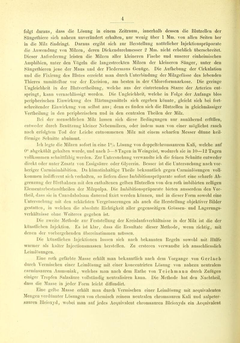 folgt daraus, dass die Lösung in einem Zeitraum, innerhalb dessen die Blutzellen der Säugethiere sich nahezu unverändert erhalten, nur wenig über 1 Mm. von allen Seiten her in die Milz eindringt. Daraus ergibt sich zur Herstellung natürlicher Injektionspräparate die Anwendung von Milzen, deren Dickendurchmesser 2 Mm. nicht erheblich überschreitet. Dieser Anforderung leisten die Milzen aller kleineren Fische und unserer einheimischen Amphibien, unter den Vögeln die langestreckten Milzen der kleineren Sänger, unter den Säugethieren jene der Maus und der Fledermaus Genüge. Die Aufhebung der Cirkulation und die Fixirung des Blutes erreicht man durch Unterbindung der Milzgefässe des lebenden Thieres unmittelbar vor der Excision, am besten in der Chloroformnarkose. Die geringe Ungleichheit in der Blutvertheilung, welche aus der eintretenden Starre der Arterien ent- springt, kann vernachlässigt werden. Die Ungleichheit, welche in Folge der Anfangs blos peripherischen Einwirkung des Härtungsmittels sich ergeben könnte, gleicht sich bei fort- schreitender Einwirkung von selbst aus; denn es finden sich die Blutzellen in gleichmässiger Vertheilung in den peripherischen und in den centralen Theilen der Milz. Bei der menschlichen Milz lassen sich diese Bedingungen nur annähernd erfüllen, entweder durch Benützung kleiner Nebenmilzen, oder indem man von einer möglichst rasch nach erfolgtem Tod der Leiche entnommenen Milz mit einem scharfen Messer dünne keil- förmige Schnitte abnimmt. Ich legte die Milzen sofort in eine l°/o Lösung von doppeltchromsaurem Kali, welche auf 0° abgekühlt gehalten wurde, und nach 5—8 Tagen in Weingeist, wodurch sie in 10—12 Tagen vollkommen schnittfähig werden. Zur Untersuchung verwandte ich die feinen Schnitte entweder direkt oder unter Zusatz von Essigsäure oder Glycerin. Besser ist die Untersuchung nach vor- heriger Carminimbibition. Da hämatinhaltige Theile bekanntlich gegen Carminlösungen voll- kommen indifferent sich verhalten, so liefern diese Imbibitionspräparate sofort eine scharfe Ab- grenzung der Blutbahnen mit den enthaltenen gelben Blutzellen von den roth imbibirten zelligen Elemeutarbestandthcilen der Milzpulpa. Die Imbibitionspräparate bieten ausserdem den Vor- theil, dass sie in Canadabalsam dauernd fixirt werden können, und in dieser Form sowohl eine Untersuchung mit den schärfsten Vergrösserungen als auch die Herstellung objektiver Bilder gestatten, in welchen die absolute Richtigkeit aller gegenseitigen Grössen- und Lagerungs- Verhältnisse ohne Weiteres gegeben ist. Die zweite Methode zur Feststellung der Kreislaufsverhältnisse in der Milz ist die der künstlichen Injektion. Es ist klar, dass die Resultate dieser Methode, wenn richtig, mit denen der vorhergehenden übereinstimmen müssen. Die künstlichen Injektionen lassen sich nach bekannten Regeln sowohl mit Hülfe warmer als kalter Injectionsmassen hersteilen. Zu ersteren verwandte ich ausschliesslich Leimlösungen. Eine roth gefärbte Masse erhält man bekanntlich nach dem Vorgänge von Gerl ach durch Vermischen einer Leimlösung mit einer koncentrirten Lösung von nahezu neutralem carminsauren Ammoniak, welches man nach dem Rathe von Teichmann durch Zufügen einiger Tropfen Salzsäure vollständig neutralisiren kann. Die Methode hat den Nachtheil, dass die Masse in jeder Form leicht diffundirt. Eine gelbe Masse erhält man durch Vermischen einer Leimlösung mit aequivalenten Meng ;en verdünnter Lösungen von chemisch reinem neutralen chromsauren Kali und salpeter- sauren Bleioxyd, wobei man auf jedes Aequivalent chromsauren Bleioxyds ein Aequivalent