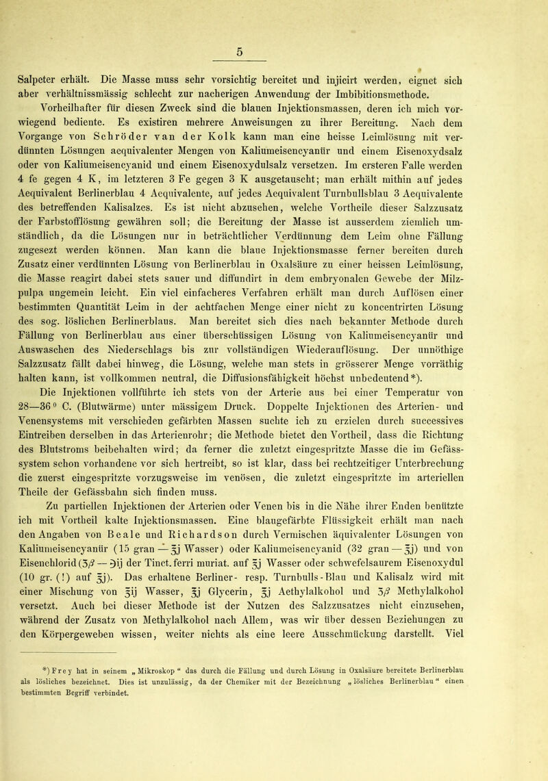 Salpeter erhält. Die Masse muss sehr vorsichtig bereitet und injicirt werden, eignet sich aber verhältnissmässig schlecht zur nacherigen Anwendung der Imbibitionsmethode. Vorheilhafter für diesen Zweck sind die blauen Injektionsmassen, deren ich mich vor- wiegend bediente. Es existiren mehrere Anweisungen zu ihrer Bereitung. Nach dem Vorgänge von Schröder van der Kolk kann man eine heisse Leimlösung mit ver- dünnten Lösungen aequivalenter Mengen von Kaliumeisencyanür und einem Eisenoxydsalz oder von Kaliumeisencyanid und einem Eisenoxydulsalz versetzen. Im ersteren Falle werden 4 fe gegen 4 K, im letzteren 3 Fe gegen 3 K ausgetauscht; man erhält mithin auf jedes Aequivalent Berlinerblau 4 Aequivalente, auf jedes Aequivalent Turnbullsblau 3 Aequivalente des betreffenden Kalisalzes. Es ist nicht abzusehen, welche Vortheile dieser Salzzusatz der Farbstofflösung gewähren soll; die Bereitung der Masse ist ausserdem ziemlich um- ständlich, da die Lösungen nur in beträchtlicher Verdünnung dem Leim ohne Fällung zugesezt werden können. Man kann die blaue Injektionsmasse ferner bereiten durch Zusatz einer verdünnten Lösung von Berlinerblau in Oxalsäure zu einer heissen Leimlösung, die Masse reagirt dabei stets sauer und diffundirt in dem embryonalen Gewebe der Milz- pulpa ungemein leicht. Ein viel einfacheres Verfahren erhält man durch Auflösen einer bestimmten Quantität Leim in der achtfachen Menge einer nicht zu koncentrirten Lösung des sog. löslichen Berlinerblaus. Man bereitet sich dies nach bekannter Methode durch Fällung von Berlinerblau aus einer überschüssigen Lösung von Kaliumeisencyanür und Auswaschen des Niederschlags bis zur vollständigen Wiederauflösung. Der unnöthige Salzzusatz fällt dabei hinweg, die Lösung, welche man stets in grösserer Menge vorräthig halten kann, ist vollkommen neutral, die Diffusionsfähigkeit höchst unbedeutend*). Die Injektionen vollführte ich stets von der Arterie aus bei einer Temperatur von 28—36° C. (Blutwärme) unter mässigem Druck. Doppelte Injektionen des Arterien- und Venensystems mit verschieden gefärbten Massen suchte ich zu erzielen durch suecessives Eintreiben derselben in das Arterienrohr; die Methode bietet den Vortheil, dass die Richtung des Blutstroms beibehalten wird; da ferner die zuletzt eingespritzte Masse die im Gefäss- system schon vorhandene vor sich hertreibt, so ist klar, dass bei rechtzeitiger Unterbrechung die zuerst eingespritzte vorzugsweise im venösen, die zuletzt eingespritzte im arteriellen Theile der Gefässbahn sich finden muss. Zu partiellen Injektionen der Arterien oder Venen bis in die Nähe ihrer Enden benützte ich mit Vortheil kalte Injektionsmassen. Eine blaugefärbte Flüssigkeit erhält man nach den Angaben von Beale und Richardson durch Vermischen äquivalenter Lösungen von Kaliumeisencyanür (15 gran — 5j Wasser) oder Kaliumeisencyanid (32 gran — j;j) und von Eisenchlorid (5/? — 3ij der Tinct. ferri muriat. auf §j Wasser oder schwefelsaurem Eisenoxydul (10 gr. (!) auf 5j). Das erhaltene Berliner- resp. Turnbulls-Blau und Kalisalz wird mit einer Mischung von 5ij Wasser, gj Glycerin, 5j Aethylalkohol und 5/? Methylalkohol versetzt. Auch bei dieser Methode ist der Nutzen des Salzzusatzes nicht einzusehen, während der Zusatz von Methylalkohol nach Allem, was wir über dessen Beziehungen zu den Körpergeweben wissen, weiter nichts als eine leere Ausschmückung darstellt. Viel *)Frey hat in seinem „Mikroskop“ das durch die Fällung und durch Lösung in Oxalsäure bereitete Berlinerblau als lösliches bezeichnet. Dies ist unzulässig, da der Chemiker mit der Bezeichnung „lösliches Berlinerblau“ einen bestimmten Begriff verbindet.