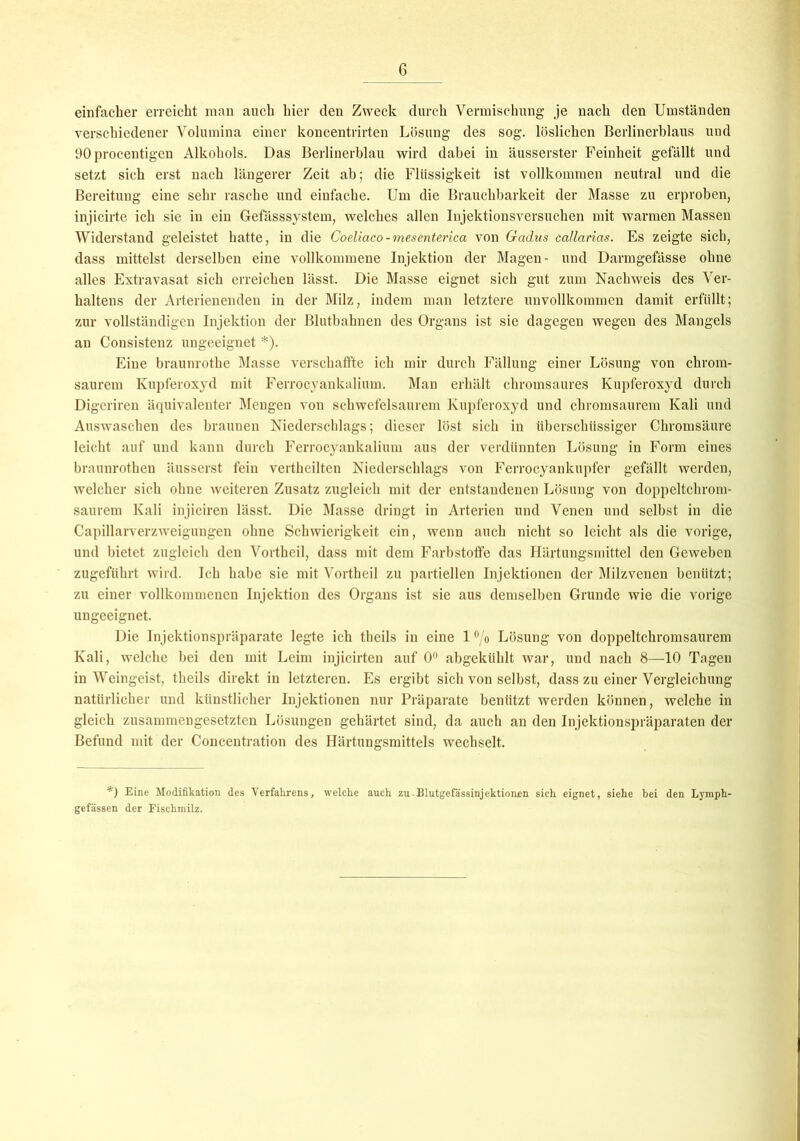 einfacher erreicht man auch hier den Zweck durch Vermischung je nach den Umständen verschiedener Volumina einer koncentrirten Lösung des sog. löslichen Berlinerblaus und 90 procentigen Alkohols. Das Berlinerblau wird dabei in äusserster Feinheit gefällt und setzt sich erst nach längerer Zeit ab; die Flüssigkeit ist vollkommen neutral und die Bereitung eine sehr rasche und einfache. Um die Brauchbarkeit der Masse zu erproben, injicirte ich sie in ein Gefässsystem, welches allen Injektionsversuchen mit warmen Massen Widerstand geleistet hatte, in die Coeliaco-mesenterica von Gadus callarias. Es zeigte sich, dass mittelst derselben eine vollkommene Injektion der Magen- und Darmgefässe ohne alles Extravasat sich erreichen lässt. Die Masse eignet sich gut zum Nachweis des Ver- haltens der Arterienenden in der Milz, indem man letztere unvollkommen damit erfüllt; zur vollständigen Injektion der Blutbahnen des Organs ist sie dagegen wegen des Mangels an Consistenz ungeeignet *). Eine braunrothe Masse verschaffte ich mir durch Fällung einer Lösung von chrom- saurem Kupferoxyd mit Ferrocyankalium. Man erhält chromsaures Kupferoxyd durch Digeriren äquivalenter Mengen von schwefelsaurem Kupferoxyd und chromsaurem Kali und Auswaschen des braunen Niederschlags; dieser löst sich in überschüssiger Chromsäure leicht auf und kann durch Ferrocyankalium aus der verdünnten Lösung in Form eines braunrothen äusserst fein vertheilten Niederschlags von Ferrocyankupfer gefällt werden, welcher sich ohne weiteren Zusatz zugleich mit der entstandenen Lösung von doppeltchrom- saurem Kali injiciren lässt. Die Masse dringt in Arterien und Venen und selbst in die Capillarverzweigungen ohne Schwierigkeit ein, wenn auch nicht so leicht als die vorige, und bietet zugleich den Vortheil, dass mit dem Farbstoffe das Härtungsmittel den Geweben zugeführt wird. Ich habe sie mit Vortheil zu partiellen Injektionen der Milzvenen benützt; zu einer vollkommenen Injektion des Organs ist sie aus demselben Grunde wie die vorige ungeeignet. Die Injektionspräparate legte ich theils in eine 1 °/o Lösung von doppeltchromsaurem Kali, welche bei den mit Leim injicirten auf 0° abgeküldt. war, und nach 8—10 Tagen in Weingeist, theils direkt in letzteren. Es ergibt sich von selbst, dass zu einer Vergleichung natürlicher und künstlicher Injektionen nur Präparate benützt werden können, welche in gleich zusammengesetzten Lösungen gehärtet sind, da auch an den Injektionspräparaten der Befund mit der Concentration des Härtungsmittels wechselt. *) Eine Modifikation des Verfahrens, welche auch zuBlutgefässinjektionen sich eignet, siehe bei den Lymph- gefässen der Fischmilz.