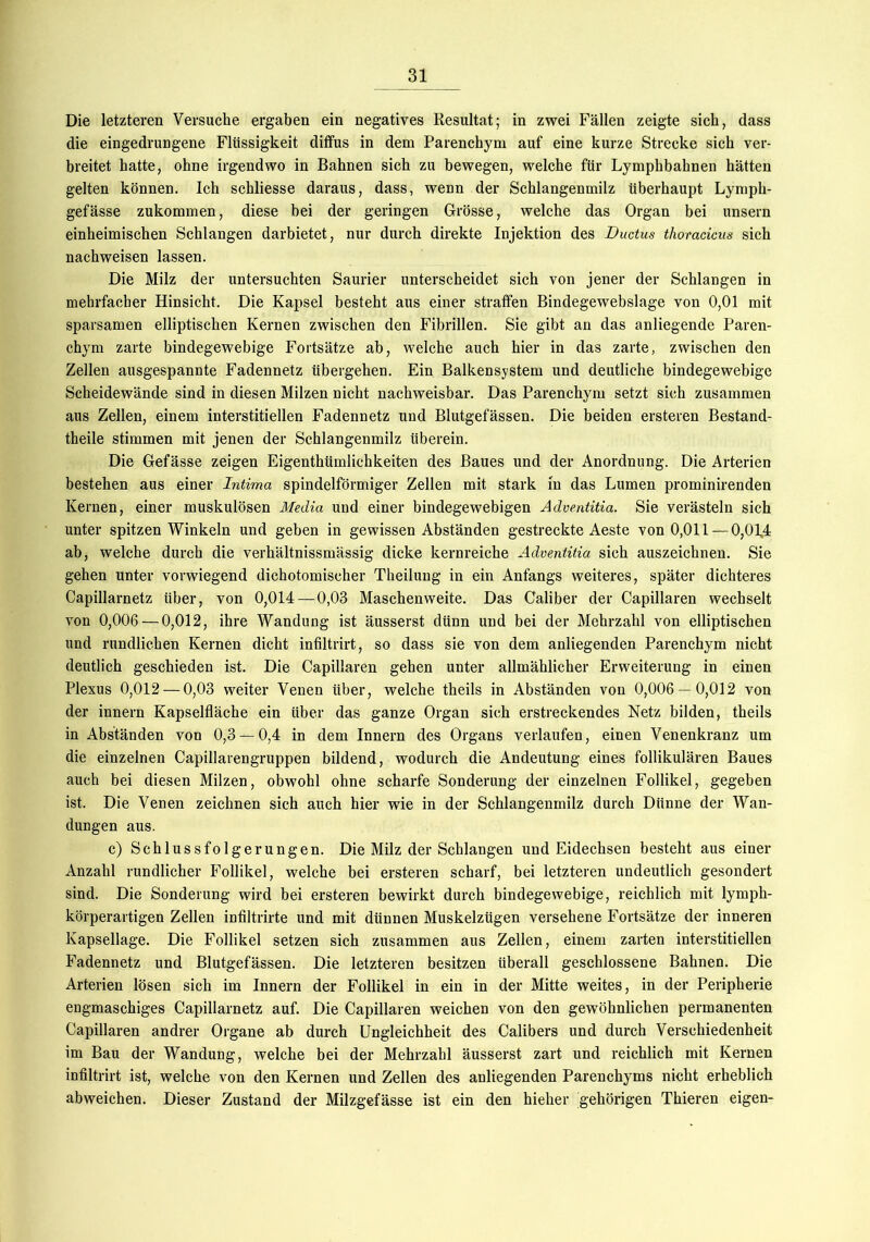 Die letzteren Versuche ergaben ein negatives Resultat; in zwei Fällen zeigte sich, dass die eingedrungene Flüssigkeit diffus in dem Parenchym auf eine kurze Strecke sich ver- breitet hatte, ohne irgendwo in Bahnen sich zu bewegen, welche für Lymphbahnen hätten gelten können. Ich schliesse daraus, dass, wenn der Schlangenmilz überhaupt Lymph- gefässe zukommen, diese bei der geringen Grösse, welche das Organ bei unsern einheimischen Schlangen darbietet, nur durch direkte Injektion des Ductus thoracicus sich nachweisen lassen. Die Milz der untersuchten Saurier unterscheidet sich von jener der Schlangen in mehrfacher Hinsicht. Die Kapsel besteht aus einer straffen Bindegewebslage von 0,01 mit sparsamen elliptischen Kernen zwischen den Fibrillen. Sie gibt an das anliegende Paren- chym zarte bindegewebige Fortsätze ab, welche auch hier in das zarte, zwischen den Zellen ausgespannte Fadennetz übergehen. Ein Balkensystem und deutliche bindegewebige Scheidewände sind in diesen Milzen nicht nachweisbar. Das Parenchym setzt sich zusammen aus Zellen, einem interstitiellen Fadennetz und Blutgefässen. Die beiden ersteren Bestand- theile stimmen mit jenen der Schlangenmilz überein. Die Gefässe zeigen Eigenthümlichkeiten des Baues und der Anordnung. Die Arterien bestehen aus einer Intima spindelförmiger Zellen mit stark in das Lumen prominirenden Kernen, einer muskulösen Media und einer bindegewebigen Adventitia. Sie verästeln sich unter spitzen Winkeln und geben in gewissen Abständen gestreckte Aeste von 0,011 — 0,014 ab, welche durch die verhältnissmässig dicke kernreiche Adventitia sich auszeichnen. Sie gehen unter vorwiegend dichotomiseher Theilung in ein Anfangs weiteres, später dichteres Capillarnetz über, von 0,014—0,03 Maschenweite. Das Caliber der Capillaren wechselt von 0,006 — 0,012, ihre Wandung ist äusserst dünn und bei der Mehrzahl von elliptischen und rundlichen Kernen dicht infiltrirt, so dass sie von dem anliegenden Parenchym nicht deutlich geschieden ist. Die Capillaren gehen unter allmählicher Erweiterung in einen Plexus 0,012 — 0,03 weiter Venen über, welche theils in Abständen von 0,006 — 0,012 von der innern Kapselfläche ein über das ganze Organ sich erstreckendes Netz bilden, theils in Abständen von 0,3 —0,4 in dem Innern des Organs verlaufen, einen Venenkranz um die einzelnen Capillarengruppen bildend, wodurch die Andeutung eines follikulären Baues auch bei diesen Milzen, obwohl ohne scharfe Sonderung der einzelnen Follikel, gegeben ist. Die Venen zeichnen sich auch hier wie in der Schlangenmilz durch Dünne der Wan- dungen aus. c) Schlussfolgerungen. Die Milz der Schlangen und Eidechsen besteht aus einer Anzahl rundlicher Follikel, welche bei ersteren scharf, bei letzteren undeutlich gesondert sind. Die Sonderung wird bei ersteren bewirkt durch bindegewebige, reichlich mit lymph- körperartigen Zellen infiltrirte und mit dünnen Muskelzügen versehene Fortsätze der inneren Kapsellage. Die Follikel setzen sich zusammen aus Zellen, einem zarten interstitiellen Fadennetz und Blutgefässen. Die letzteren besitzen überall geschlossene Bahnen. Die Arterien lösen sich im Innern der Follikel in ein in der Mitte weites, in der Peripherie engmaschiges Capillarnetz auf. Die Capillaren weichen von den gewöhnlichen permanenten Capillaren andrer Organe ab durch Ungleichheit des Calibers und durch Verschiedenheit im Bau der Wandung, welche bei der Mehrzahl äusserst zart und reichlich mit Kernen infiltrirt ist, welche von den Kernen und Zellen des anliegenden Parenchyms nicht erheblich abweichen. Dieser Zustand der Milzgefässe ist ein den hieher gehörigen Thieren eigen-