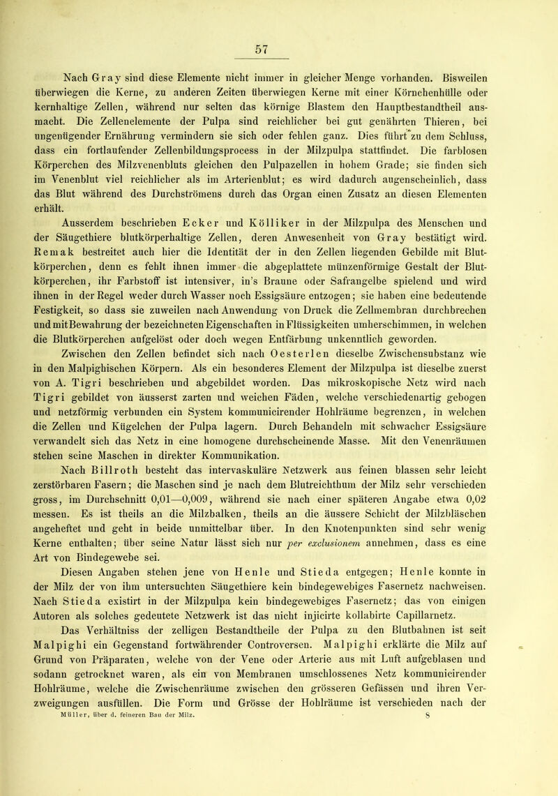 Nach Gray sind diese Elemente nicht immer in gleicher Menge vorhanden. Bisweilen überwiegen die Kerne, zu anderen Zeiten überwiegen Kerne mit einer Körnchenhülle oder kernhaltige Zellen, während nur selten das körnige Blastem den Hauptbestandtheil aus- macht. Die Zellenelemente der Pulpa sind reichlicher bei gut genährten Thieren, bei ungenügender Ernährung vermindern sie sich oder fehlen ganz. Dies führt zu dem Schluss, dass ein fortlaufender Zellenbildungsprocess in der Milzpulpa stattfindet. Die farblosen Körperchen des Milzvenenbluts gleichen den Pulpazellen in hohem Grade; sie finden sich im Venenblut viel reichlicher als im Arterienblut; es wird dadurch augenscheinlich, dass das Blut während des Durchströmens durch das Organ einen Zusatz an diesen Elementen erhält. Ausserdem beschrieben Ecker und Kölliker in der Milzpulpa des Menschen und der Säugethiere blutkörperhaltige Zellen, deren Anwesenheit von Gray bestätigt wird. Remak bestreitet auch hier die Identität der in den Zellen liegenden Gebilde mit Blut- körperchen , denn es fehlt ihnen immer die abgeplattete münzenförmige Gestalt der Blut- körperchen, ihr Farbstoff ist intensiver, in’s Braune oder Safrangelbe spielend und wird ihnen in der Regel weder durch Wasser noch Essigsäure entzogen; sie haben eine bedeutende Festigkeit, so dass sie zuweilen nach Anwendung von Druck die Zellmembran durchbrechen und mit Be Währung der bezeichneten Eigenschaften in Flüssigkeiten umherschimmen, in welchen die Blutkörperchen aufgelöst oder doch wegen Entfärbung unkenntlich geworden. Zwischen den Zellen befindet sich nach Oester len dieselbe Zwischensubstanz wie in den Malpighischen Körpern. Als ein besonderes Element der Milzpulpa ist dieselbe zuerst von A. Tigri beschrieben und abgebildet worden. Das mikroskopische Netz wird nach Tigri gebildet von äusserst zarten und weichen Fäden, welche verschiedenartig gebogen und netzförmig verbunden ein System kommunicirender Hohlräume begrenzen, in welchen die Zellen und Kügelchen der Pulpa lagern. Durch Behandeln mit schwacher Essigsäure verwandelt sich das Netz in eine homogene durchscheinende Masse. Mit den Venenräumen stehen seine Maschen in direkter Kommunikation. Nach Billroth besteht das intervaskuläre Netzwerk aus feinen blassen sehr leicht zerstörbaren Fasern; die Maschen sind je nach dem Blutreichthum der Milz sehr verschieden gross, im Durchschnitt 0,01—0,009, während sie nach einer späteren Angabe etwa 0,02 messen. Es ist theils an die Milzbalken, theils an die äussere Schicht der Milzbläschen angeheftet und geht in beide unmittelbar über. In den Knotenpunkten sind sehr wenig Kerne enthalten; über seine Natur lässt sich nur per exclusioneni annehmen, dass es eine Art von Bindegewebe sei. Diesen Angaben stehen jene von He nie und Stieda entgegen; Henle konnte in der Milz der von ihm untersuchten Säugethiere kein bindegewebiges Fasernetz nachweisen. Nach Stieda existirt in der Milzpulpa kein bindegewebiges Fasernetz; das von einigen Autoren als solches gedeutete Netzwerk ist das nicht injicirte kollabirte Capillarnetz. Das Verhältnis der zelligen Bestandtheile der Pulpa zu den Blutbahnen ist seit Malpighi ein Gegenstand fortwährender Controversen. Malpighi erklärte die Milz auf Grund von Präparaten, welche von der Vene oder Arterie aus mit Luft aufgeblasen und sodann getrocknet waren, als ein von Membranen umschlossenes Netz kommunicirender Hohlräume, welche die Zwischenräume zwischen den grösseren Gefässen und ihren Ver- zweigungen ausfüllen. Die Form und Grösse der Hohlräume ist verschieden nach der Müller, über d. feineren Bau der Milz. • 8