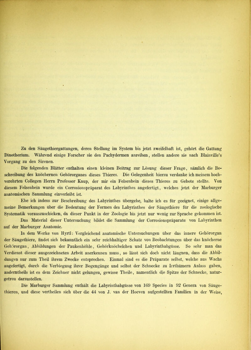 Dinotherium. Während einige Forscher sie den Pachydermen anreihen, stellen andere sie nach Blainville’s Vorgang zu den Sirenen. Die folgenden Blätter enthalten einen kleinen Beitrag zur Lösung dieser Frage, nämlich die Be- schreibung des knöchernen Gehörorganes dieses Thieres. Die Gelegenheit hierzu verdanke ich meinem hoch- verehrten Collegen Herrn Professor Kaup, der mir ein Felsenbein dieses Thieres zu Gebote stellte. Von diesem Felsenbein wurde ein Corrosionspräparat des Labyrinthes angefertigt, welches jetzt der Marburger anatomischen Sammlung einverleibt ist. Ehe ich indess zur Beschreibung des Labyrinthes übergehe, halte ich es für geeignet, einige allge- meine Bemerkungen über die Bedeutung der Formen des Labyrinthes der Säugethiere für die zoologische Systematik vorauszuschicken, da dieser Punkt in der Zoologie bis jetzt nur wenig zur Sprache gekommen ist. Das Material dieser Untersuchung bildet die Sammlung der Corrosionspräparate von Labyrinthen auf der Marburger Anatomie. In dem Werke von Hyrtl: Vergleichend anatomische Untersuchungen über das innere Gehörorgan der Säugethiere, findet sich bekanntlich ein sehr reichhaltiger Schatz von Beobachtungen über das knöcherne Gehörorgan, Abbildungen der Paukenhöhle, Gehörknöchelchen und Labyrinthabgüsse. So sehr man das Verdienst dieser ausgezeichneten Arbeit anerkennen muss, so lässt sich docli nicht läugnen, dass die Abbil- dungen nur zum Theil ihrem Zwecke entsprechen. Einmal sind es die Präparate selbst, welche aus Wachs angefertigt, durch die Verbiegung ihrer Bogengänge und selbst der Schnecke zu Irrthümern Anlass gaben, anderntheils ist es dem Zeichner nicht gelungen, gewisse Theile, namentlich die Spitze der Schnecke, natur- getreu darzustellen. Die Marburger Sammlung enthält die Labyrinthabgüsse von 169 Species in 92 Genera von Säuge- thieren, und diese vertheilen sich über die 44 von J. van der Hoeven aufgestellten Familien in der Weise,