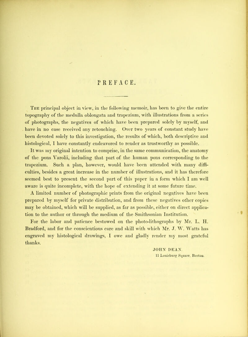 PREFACE. The principal object in view, in the following memoir, has been to give the entire topography of the medulla oblongata and trapezium, with illustrations from a series of photographs, the negatives of which have been prepared solely by myself, and have in no case received any retouching. Over two years of constant study have been devoted solely to this investigation, the results of which, both descriptive and histological, I have constantly endeavored to render as trustworthy as possible. It was my original intention to comprise, in the same communication, the anatomy of the pons Yarolii, including that part of the human pons corresponding to the trapezium. Such a plan, however, would have been attended with many diffi- culties, besides a great increase in the number of illustrations, and it has therefore seemed best to present the second part of this paper in a form which I am well aware is quite incomplete, with the hope of extending it at some future time. A limited number of photographic prints from the original negatives have been prepared by myself for private distribution, and from these negatives other copies may be obtained, which will be supplied, as far as possible, either on direct applica- tion to the author or through the medium of the Smithsonian Institution. For the labor and patience bestowed on the photo-lithographs by Mr. L. II. Bradford, and for the conscientious care and skill with which Mr. ,T. AY. Watts has engraved my histological drawings, I owe and gladly render my most grateful thanks. JOHN DEAN. 11 Louisburg Square, Boston.