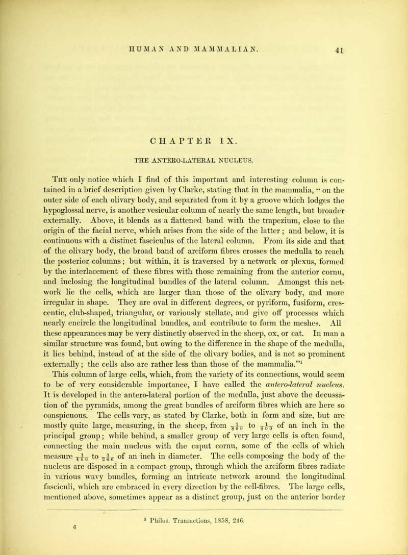 CHAPTER IX. THE ANTERO-LATERAL NUCLEUS. The only notice which I find of this important and interesting column is con- tained in a brief description given by Clarke, stating that in the mammalia, “ on the outer side of each olivary body, and separated from it by a groove which lodges the hypoglossal nerve, is another vesicular column of nearly the same length, but broader externally. Above, it blends as a flattened band with the trapezium, close to the origin of the facial nerve, which arises from the side of the latter; and below, it is continuous with a distinct fasciculus of the lateral column. From its side and that of the olivary body, the broad band of arciform fibres crosses the medulla to reach the posterior columns; but within, it is traversed by a network or plexus, formed by the interlacement of these fibres with those remaining from the anterior cornu, and inclosing the longitudinal bundles of the lateral column. Amongst this net- work lie the cells, which are larger than those of the olivary body, and more irregular in shape. They are oval in different degrees, or pyriform, fusiform, cres- centic, club-shaped, triangular, or variously stellate, and give off processes which nearly encircle the longitudinal bundles, and contribute to form the meshes. All these appearances may be very distinctly observed in the sheep, ox, or cat. In man a similar structure was found, but owing to the difference in the shape of the medulla, it lies behind, instead of at the side of the olivary bodies, and is not so prominent externally; the cells also are rather less than those of the mammalia.”1 This column of large cells, which, from the variety of its connections, would seem to be of very considerable importance, I have called the antero-lateral nucleus. It is developed in the antero-lateral portion of the medulla, just above the decussa- tion of the pyramids, among the great bundles of arciform fibres which are here so conspicuous. The cells vary, as stated by Clarke, both in form and size, but are mostly quite large, measuring, in the sheep, from to j of an inch in the principal group; while behind, a smaller group of very large cells is often found, connecting the main nucleus with the caput cornu, some of the cells of W'hich measure to of an inch in diameter. The cells composing the body of the nucleus are disposed in a compact group, through which the arciform fibres radiate in various wavy bundles, forming an intricate network around the longitudinal fasciculi, which are embraced in every direction by the cell-fibres. The large cells, mentioned above, sometimes appear as a distinct group, just on the anterior border 6