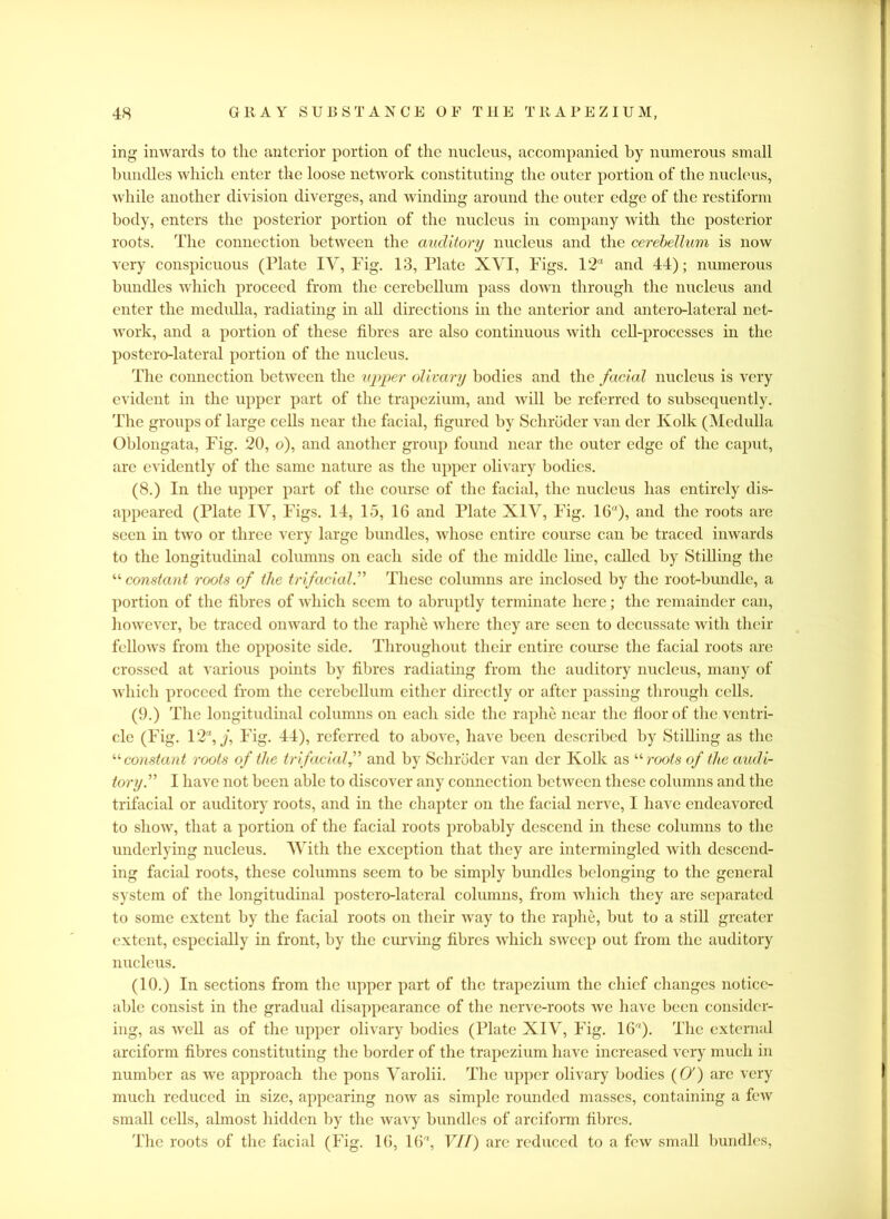 ing inwards to the anterior portion of the nucleus, accompanied by numerous small bundles which enter the loose network constituting the outer portion of the nucleus, while another division diverges, and winding around the outer edge of the restiform body, enters the posterior portion of the nucleus in company with the posterior roots. The connection between the auditory nucleus and the cerebellum is now very conspicuous (Plate IV, Fig. 13, Plate XVI, Pigs. 12“ and 44); numerous bundles which proceed from the cerebellum pass down through the nucleus and enter the medulla, radiating in all directions in the anterior and antero-lateral net- work, and a portion of these fibres are also continuous with cell-processes in the postero-lateral portion of the nucleus. The connection between the upper olivary bodies and the facial nucleus is very evident in the upper part of the trapezium, and will be referred to subsequently. The groups of large cells near the facial, figured by Schroder van dcr Kolk (Medulla Oblongata, Fig. 20, o), and another group found near the outer edge of the caput, are evidently of the same nature as the upper olivary bodies. (8.) In the upper part of the course of the facial, the nucleus has entirely dis- appeared (Plate IV, Figs. 14, 15, 16 and Plate XIV, Fig. 16“), and the roots are seen in two or three very large bundles, whose entire course can be traced inwards to the longitudinal columns on each side of the middle line, called by Stilling the “ constant roots of the trifacial.” These columns arc inclosed by the root-bundle, a portion of the fibres of which seem to abruptly terminate here; the remainder can, however, be traced onward to the raphe where they are seen to decussate with their fellows from the opposite side. Throughout their entire course the facial roots are crossed at various points by fibres radiating from the auditory nucleus, many of which proceed from the cerebellum cither directly or after passing through cells. (9.) The longitudinal columns on each side the raphe near the floor of the ventri- cle (Fig. 12, j, Fig. 44), referred to above, have been described by Stilling as the “ constant roots of the trifacial f and by Schroder van dcr Kolk as “ roots of the audi- tory” I have not been able to discover any connection between these columns and the trifacial or auditory roots, and in the chapter on the facial nerve, I have endeavored to show, that a portion of the facial roots probably descend in these columns to the underlying nucleus. With the exception that they are intermingled with descend- ing facial roots, these columns seem to be simply bundles belonging to the general system of the longitudinal postero-lateral columns, from which they are separated to some extent by the facial roots on their way to the raphe, but to a still greater extent, especially in front, by the curving fibres which sweep out from the auditory nucleus. (10.) In sections from the upper part of the trapezium the chief changes notice- able consist in the gradual disappearance of the nerve-roots we have been consider- ing, as well as of the upper olivary bodies (Plate XIV, Fig. 16“). The external arciform fibres constituting the border of the trapezium have increased very much in number as we approach the pons Varolii. The upper olivary bodies (O') are very much reduced in size, appearing now as simple rounded masses, containing a few small cells, almost hidden by the wavy bundles of arciform fibres. The roots of the facial (Fig. 16, 16“, Vdf) are reduced to a few small bundles,
