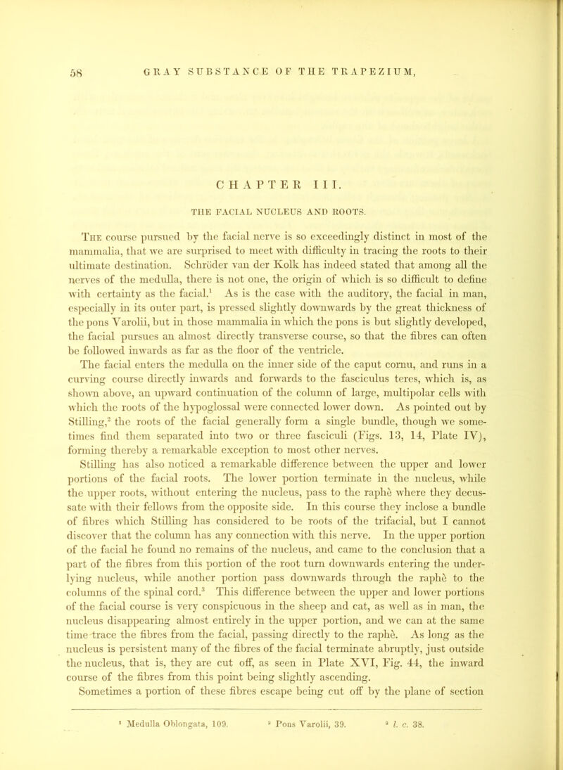 CHAPTER III. THE FACIAL NUCLEUS AND ROOTS. The course pursued by the facial nerve is so exceedingly distinct in most of the mammalia, that we are surprised to meet with difficulty in tracing the roots to their ultimate destination. Schroder van der Kolk has indeed stated that among all the nerves of the medulla, there is not one, the origin of which is so difficult to define with certainty as the facial.1 As is the case with the auditory, the facial in man, especially in its outer part, is pressed slightly downwards by the great thickness of the pons Yarolii, but in those mammalia in which the pons is but slightly developed, the facial pursues an almost directly transverse course, so that the fibres can often be followed inwards as for as the floor of the ventricle. The facial enters the medulla on the inner side of the caput comu, and runs in a curving course directly inwards and forwards to the fasciculus teres, which is, as shown above, an upward continuation of the column of large, multipolar cells with which the roots of the hypoglossal were connected lower down. As pointed out by Stilling,2 the roots of the facial generally form a single bundle, though we some- times find them separated into two or three fasciculi (Figs. 13, 14, Plate IV), forming thereby a remarkable exception to most other nerves. Stilling has also noticed a remarkable difference between the upper and lower portions of the facial roots. The lower portion terminate in the nucleus, while the upper roots, without entering the nucleus, pass to the raphe where they decus- sate with their fellows from the opposite side. In this course they inclose a bundle of fibres which Stilling has considered to be roots of the trifacial, but I cannot discover that the column has any connection with this nerve. In the upper portion of the facial he found no remains of the nucleus, and came to the conclusion that a part of the fibres from this portion of the root turn downwards entering the under- lying nucleus, while another portion pass downwards through the raphe to the columns of the spinal cord.3 This difference between the upper and lower portions of the facial course is very conspicuous in the sheep and cat, as well as in man, the nucleus disappearing almost entirely in the upper portion, and we can at the same time trace the fibres from the facial, passing directly to the raplie. As long as the nucleus is persistent many of the fibres of the facial terminate abruptly, just outside the nucleus, that is, they are cut off, as seen in Plate XVI, Fig. 44, the inward course of the fibres from this point being slightly ascending. Sometimes a portion of these fibres escape being cut off by the plane of section