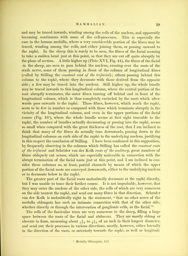 and may be traced inwards, winding among the cells of the nucleus, and apparently becoming continuous with some of the cell-processes. This is especially the case in the human medulla, where a very considerable portion of the fibres may be traced, winding among the cells, and either joining them, or passing onward to the raphe. In the sheep this is rarely to be seen, the fibres of the facial seeming to take a sudden bend just at this point, so that they are cut off quite abruptly by the plane of section. A little higher up (Plate XVI, Fig. 44), the fibres of the facial in the sheep, are seen to pass behind the nucleus, crossing over the roots of the sixth nerve, some of them passing in front of the column of longitudinal fibres (called by Stilling the constant root of the trifacial); others passing behind this column to the raphe, where they decussate with those derived from the opposite side; a few may be traced into the nucleus. Still higher up, the whole bundle may be traced inwards to this longitudinal column, where the central portion of the root abruptly terminates, the outer fibres turning off behind and in front of the longitudinal column, which is thus completely encircled by the roots which after- wards pass onwards to the raphe. Those fibres, however, which reach the raphe, seem to be few in number as compared with those which terminate abruptly in the vicinity of the longitudinal column, and even in the upper portions of the facial course (Fig. 16), where the whole bundle seems at first sight traceable to the raphe, the number of bundles actually decussating or passing into the raphe, seems so small when compared with the great thickness of the root, that I am inclined to think that many of the fibres do actually turn downwards, passing down in the longitudinal columns on each side of the raphe to the underlying nucleus, justifying in this respect the conclusion of Stilling. I have been confirmed in this supposition, by frequently observing in the columns which Stilling has called the constant roots of the trifacial and Schroder van der Kolk roots of the auditory, great numbers of fibres obliquely cut across, which are especially noticeable in connection with the abrupt termination of the facial roots just at this point, and I am inclined to con- sider these columns as, at least, partial channels by means of which the upper portion of the facial roots are conveyed downwards, either to the underlying nucleus or to decussate below in the raphe. The greater part of the facial roots undoubtedly decussate at the raphe* directly, but I was unable to trace their farther course. It is not improbable, however, that they may enter the nucleus of the other side, the cells of which are very numerous on the side nearest the raphe, and send out many fibres in that direction. Schroder van der Kolk is undoubtedly right in the statement, “ that no other nerve of the medulla oblongata has such an intimate connection with that of the other side, whether directly or through the intervention of ganglionic cells, as the facial.”1 The cells of the fasciculus teres are very numerous in the sheep, filling a large space between the roots of the facial and abducens. They are mostly oblong or obovate in form, measuring about to of an inch in their longest diameter, and send out their processes in various directions, mostly, however, either laterally in the direction of the roots, or anteriorly towards the raphe, as well as longitudi