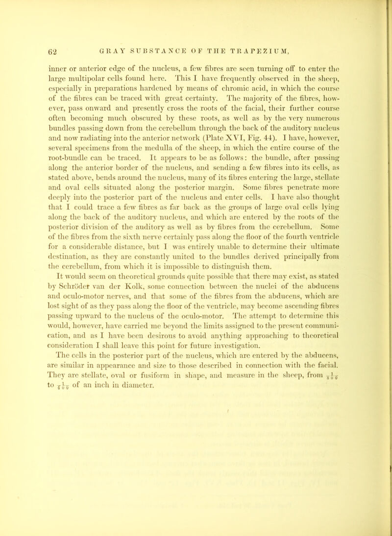 inner or anterior edge of the nucleus, a few fibres are seen turning off to enter the large multipolar cells found here. This I have frequently observed in the sheep, especially in preparations hardened by means of chromic acid, in which the course of the fibres can be traced with great certainty. The majority of the fibres, how- ever, pass onward and presently cross the roots of the facial, their further course often becoming much obscured by these roots, as well as by the very numerous bundles passing down from the cerebellum through the back of the auditory nucleus and now radiating into the anterior network (Plate XVI, Fig. 44). I have, however, several specimens from the medulla of the sheep, in which the entire course of the root-bundle can be traced. It appears to be as follows: the bundle, after passing along the anterior border of the nucleus, and sending a few fibres into its cells, as stated above, bends around the nucleus, many of its fibres entering the large, stellate and oval cells situated along the posterior margin. Some fibres penetrate more deeply into the posterior part of the nucleus and enter cells. I have also thought that I could trace a few fibres as far back as the groups of large oval cells lying along the back of the auditory nucleus, and which are entered by the roots of the posterior division of the auditory as well as by fibres from the cerebellum. Some of the fibres from the sixth nerve certainly pass along the floor of the fourth ventricle for a considerable distance, but I was entirely unable to determine their ultimate destination, as they are constantly united to the bundles derived principally from the cerebellum, from which it is impossible to distinguish them. It would seem on theoretical grounds quite possible that there may exist, as stated by Schroder van der Kolk, some connection between the nuclei of the abducens and oculo-motor nerves, and that some of the fibres from the abducens, which are lost sight of as they pass along the floor of the ventricle, may become ascending fibres passing upward to the nucleus of the oculo-motor. The attempt to determine this would, however, have carried me beyond the limits assigned to the present communi- cation, and as I have been desirous to avoid anything approaching to theoretical consideration I shall leave this point for future investigation. The cells in the posterior part of the nucleus, which are entered by the abducens, are similar in appearance and size to those described in connection with the facial. They are stellate, oval or fusiform in shape, and measure in the sheep, from ^ to of an inch in diameter.
