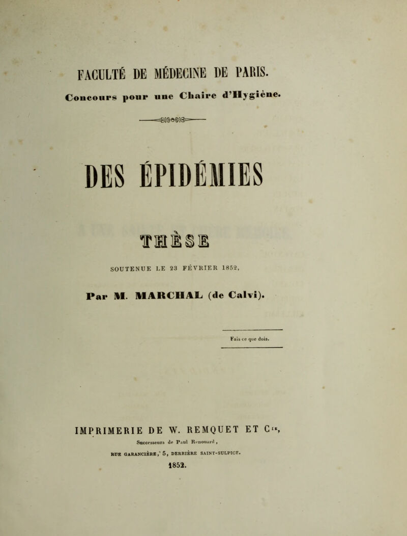 FACULTÉ DE MÉDECINE DE l'AItlS. Concours pour une Cliaîre d’IIygièue. SOUTENUE UE 23 FÉVRIER 1852, Par ÎH. MARCHALi (de Calvî). Fais ce que dois. IMPRIMERIE DE W. REMQUET ET C‘s Successeurs de Paul R«*nouard , RUE GARANCIÈRE 5 , DERRIERE SAINT-SULPtCE. 1852.