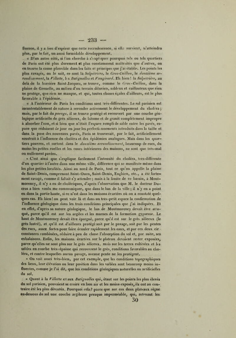 — t>33 — ilucnce, il y a lieu d’espérer que celte reerudesceuce, si elle survient, ii’atteindra ))liis, par le fait, un aussi formidable développement. « D’un autre côté, si l'on cherche à s’expliquer pourquoi tels ou tels quartiers de Paris ont été plus durement et plus constamment maltraités que d’autres, on en trouve la cause plausible dans les faits et principes ipie j’ai établis. Les points les plus rava;;és, on le sait, ce sont la Salpéir'ure, le Gros-Caillou, le douzième ar- rondissement, la f'illelte, b s Datignolles et Faugirard. Eb bien ! la Salpétrière, au delà de la barrière Saint-Jacques, se trouve, comme le Gros-Caillou, dans la plaine de Grenelle, au milieu d’un terrain diluvien, sableux et caillouteux (|ue rien ne protège, que rien ne masque, et qui, toutes choses égales d’ailleurs, est le plus favorable à l’épidémie. « h. l’intérieur de Paris les conditions sont irès-différentes. Le sol parisien est incontestablement de nature à seconder activement le déveloiipemcnt du choléra ; mais, par le fait du pavage, il se ti ouve protégé et recouvert par une couche géo- logique artificielle de grès siliceux, de bitume et de granit complètement impropre à absorber l’eau, et si bien que n’était l’espace rempli de sable entre les pavés, es- pace que réduisent de jour en jour les pcrfecliunnemenls iuti oüuils dans la taille et dans la pose des nouveaux pavés, Paris se trouverait, par le fait, artiriciellement soustrait à l’influence du choléra et des épidémies analogues. .Mais dans les quar- tiers pauvres, et surtout dans le douzième arrondissement, beaucoup de rues, du moins les petites ruelles et les cours intérieures des maisons, ne sont que très-mal ou nullement pavées. n C’est ainsi que s’explique facilement l’intensité du choléra, tres-différente d’un quartier à l’autre dans une même ville, dilTérence qui se manifeste même dans les plus petites localités. Ainsi au nord de Paris, tout ce qu’on appelle, la plaine de Saint-Denis, comprenant Sainl-Oucn, Saint-Denis, Enghien, etc., a été forte- ment ravagé, comme il fallait s’y altendre ; mais à la limite de ce bassin, à Mont- morency, il n’y a eu de cholériques, d’après l’observation que M. le docteur Du- cros a bien voulu me communiquer, que dans le bas de la ville ; il n’y en a point eu dans la partie haute, si ce n’est dans les maisons écartées où on a constaté quel- ques cas. Eh bien! on peut voir là et dans un tres-peiit espace la confirmation de l'influence géologique dans les trois condilions principales que j’ai indiquées. Et en effet, d’apres sa nature géologique, le bas de Montmorency devait être atta- qué, parce qu’il est sur les argiles et les marnes de la formation gypseuse. Le haut de Montmorency devait être épargné, parce qu’il est sur le grès siliceux (le grès lustré), et qu’il est d’ailleurs protégé soit par le pavage, soit par les pentes des rues, assez fortes pour faire écouler rapidement les eaux, et par ces deux cir ■ constances combinées, réduire à peu de chose l’absorption du sol et, par suite, ses exhalaisons. Enfin, les maisons écartées sur le plateau devaient rester exposées, parce qu’elles ne sont plus sur le grès siliceux, mais sur les terres cultivées et les sables en couche très-épaisse qui recouvrent le grès, conditions favorables au cho- léra, et contre lesquelles aucun pavage, aucune pente ne les protègent. n Ou voit aussi très-bien, par cet exemple, que les eonditions topographiques des lieux, leur élévation ou leur position dans les vallées sont beaucoup moins in- fluentes, comme je l’ai dit, que les conditions géologiques naturelles ou artificielles du sol. « Quant à la yillette et aux Batignolles qui, étant sur les points les plus élevés du sol parisien, pouvaient se croire en bon air et les moins exposés, ils ont au con- traire été les plus dévastés. Pourquoi cela? parce que sur ces deux plateaux règne au-dessous du sol une couche argileuse presque imperméable, qui, retenant les 30