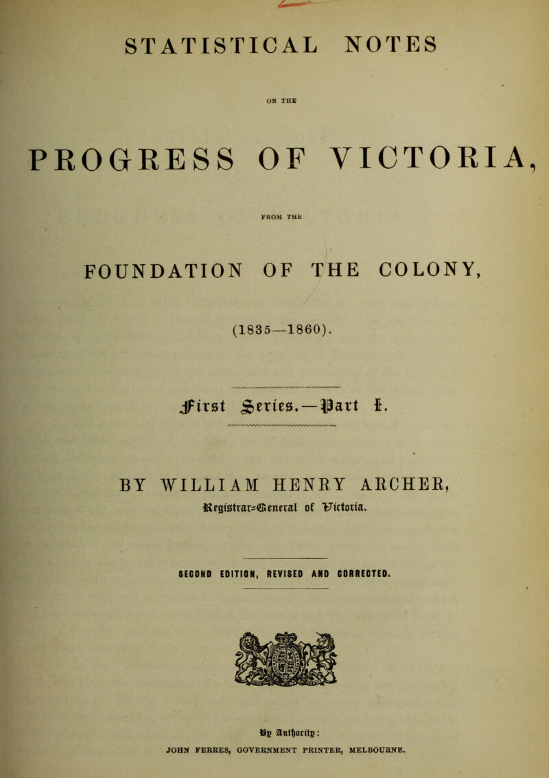 STATISTICAL NOTES ON THE PROGRESS OF VICTORIA FROM THE FOUNDATION OF THE COLONY, (1835—1860). jFirst SifiiKS. —IPart 5. BY WILLIAM HENRY ARCHER, ISesistrarsffiencral of Uictoiia. SECOND EDITION, REVISED AND CORRECTED. 69 aut^orits: JOHN FERRES, GOVERNMENT PRINTER, MELBOURNE.