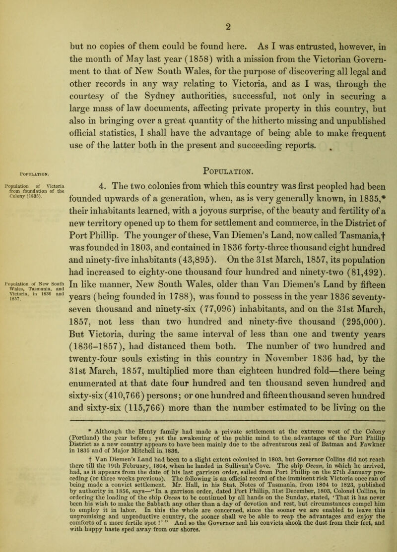 but no copies of them could be found here. As I was entrusted, however, in the month of May last year (1858) with a mission from the Victorian Govern- ment to that of New South Wales, for the purpose of discovering all legal and other records in any way relating to Victoria, and as I was, through the courtesy of the Sydney authorities, successful, not only in securing a large mass of law documents, affecting private property in this country, but also in bringing over a great quantity of the hitherto missing and unpublished official statistics, I shall have the advantage of being able to make frequent use of the latter both in the present and succeeding reports. Population. Population. Population of Victoria from foundation of the Colony (1835). Population of New South Wales, Tasmania, and Victoria, in 1836 and 18.57. 4. The two colonies from which this country was first peopled had been founded upwards of a generation, when, as is very generally known, in 1835,* their inhabitants learned, with a joyous surprise, of the beauty and fertility of a new territory opened up to them for settlement and commerce, in the District of Port Phillip. The younger of these. Van Diemen’s Land, now called Tasmania,! was founded in 1803, and contained in 1836 forty-three thousand eight hundred and ninety-five inhabitants (43,895). On the 31st March, 1857, its population had increased to eighty-one thousand four hundred and ninety-two (81,492). In like manner. New South Wales, older than Van Diemen’s Land by fifteen years (being founded in 1788), was found to possess in the year 1836 seventy- seven thousand and ninety-six (77,096) inhabitants, and on the 31st March, 1857, not less than two hundred and ninety-five thousand (295,000). But Victoria, during the same interval of less than one and twenty years (1836-1857), had distanced them both. The number of two hundred and twenty-four souls existing in this country in November 1836 had, by the 31st March, 1857, multiplied more than eighteen hundred fold—there being enumerated at that date four hundred and ten thousand seven hundred and sixty-six (410,766) persons; or one hundred and fifteen thousand seven hundred and sixty-six (115,766) more than the number estimated to be living on the * Although the Henty family had made a private settlement at the extreme west of the Colony (Portland) the year before; yet the awakening of the public mind to the advantages of the Port Phillip District as a new country appears to have been mainly due to the adventurous zeal of Batman and Fawkner in 1835 and of Major Mitchell iu 1836. t Van Diemen’s Land had been to a slight extent colonised in 1803, but Governor Collins did not reach there till the 19th February, 1804, when he landed in Sullivan’s Cove. The ship Ocean, in which he arrived, had, as it appears from the date of his last garrison order, sailed from Port Phillip on the 27th January pre- ceding (or three weeks previous). The following is an official record of the imminent risk Victoria once ran of being made a convict settlement. Mr. HaU, in his Stat. Notes of Tasmania, from 1804 to 1823, published by authority in 1856, says—“In a garrison order, dated Port Phillip, 31st December, 1803, Colonel Collins, in ordering the loading of the ship Ocean to be continued by aU hands on the Sunday, stated, ‘ That it has never been his wish to make the Sabbath any other than a day of devotion and rest, but circumstances compel him to employ it in labor. In this the whole are concerned, since the sooner we are enabled to leave this unpromising and unproductive country, the sooner shall we be able to reap the advantages and enjoy the comforts of a more fertile spot! ’ ” And so the Governor and his convicts shook the dust from their feet, and with happy haste sped away from our shores.