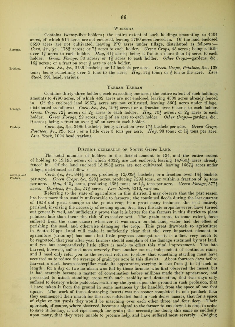 Acreage. Produce. Acreage. Produce. Acreage and Produce. WORANGA Contains twenty-five holders; the entire extent of such holdings amounting to 4404 acres, of which 614 acres are not enclosed, leaving 3790 acres fenced in. Of the land enclosed 3520 acres are not cultivated, leaving 270 acres under tillage, distributed as follows:— Corn, <5rc., ^-c., 178f acres; or 7g acres to each holder. Green Crops, 45 acres; being a little over If acres to each holder. Hay, 41| acres; being a fraction more than 1-^ acres to each holder. Green Forage, 30 acres; or 1| acres to each holder. Other Crops—gardens, &c., 16f acres; or a fraction over f acre to each holder. Corn, 8^c., Sfc., 2139 bushels; or 12 bushels per acre. Green Crops, Potatoes, ^c., 138 tons; being something over 3 tons to the acre. Hay, 311 tons; or | ton to the acre. Live Stoch, 991 head, various. Yarram Yarram Contains thirty-three holders, each exceeding one acre; the entire extent of such holdings amounts to 4790 acres, of which 482 acres are not enclosed, leaving 4308 acres already fenced in. Of the enclosed land 3957| acres are not cultivated, leaving 350| acres under tillage, distributed as follows:—Corn, ^e., Sfc., 199f acres; or a fraction over 6 acres to each holder. Green Crops, 72f acres; or 2| acres to each holder. Hay, 70| acres; or 2g acres to each holder. Green Forage, 22 acres; or | of an acre to each holder. Other Crops—gardens, &c., 9 acres; being a fraction over | of an acre to each holder. Corn, <^e., ^c., 3486 bushels; being a fraction over 17| bushels per acre. Green Crops, Potatoes, ^c., 225 tons; or a little over 3 tons per acre. Hay, 93 tons; or 1| tons per acre. Live Stock, 1024 head, various. District generally of South Gipps Land. The total mumber of holders in the district amount to 134, and the entire extent of holding to 19,193 acres; of which 4332^ are not enclosed, leaving 14,860| acres already fenced in. Of the land enclosed 13,293^ acres are not cultivated, leaving 1567^ acres under tillage, distributed as follows:— Corn, 4’c., ^c., 844| acres, producing 12,039| bushels; ora fraction over 14^ bushels per acre. Green Crops, ^c., 229\ acres, producing 729| tons; or within a fraction of 3^ tons per acre. Hay, 440| acres, producing 458g tons; or tons per acre. Green Forage, 377g acres. Gardens, ^c., ^c., 57| acres. Live Stock, 4310, various. Referring to the state of agriculture in this district, I may observe that the past season has been more than usually unfavorable to farmei’s; the continued floods during the last quarter of 1858 did great damage to the potato crop, in a great many instances the seed entirely perished, involving the necessity of sowing again, 8sc., &c.; the late crops however, have turned out generally well, and sufficiently prove that it is better for the farmers in this district to plant potatoes late than incur the risk of excessive wet. The grain crops, to some extent, have suffered from the same cause; wherever it was sown on flat land, water had the effect of perishing the seed, and otherwise damaging the crop. This great drawback to agriculture in South Gipps Land will make it sufficiently clear that the very important element in agriculture (draining) has made but little progress amongst us—it is a fact very much to be regretted, that year after year farmers should complain of the damage sustained by wet land, and yet but comparatively little effort is made to effect this vital improvement. The late harvest, however, suffered most severely from another source, independent of continous rains; and I need only refer you to the several returns, to show that something startling must have occurred so to reduce the average of grain per acre in this district. About fourteen days before harvest a dark brown caterpillar made its appearance, varying in size from | to 11 inch in length; for a day or two no alarm was felt by those farmers w'ho first observed the insect, but it had scarcely become a matter of conversation before millions made their appearance, and proceeded to attack standing crops with such rapidity and destruction, that two days only sufficed to destroy whole paddocks, scattering the grain upon the ground in such profusion, that I have taken it from the ground in some instances by the handful, from the space of one foot square. The work of these destroying insects was no sooner completed in one paddock than they commenced their march for the next cultivated land in such dense masses, that for a space of eight or ten yards they would be marching over each other three and four deep. Their approach, of course, where observed, became a signal to the farmer to cut down his crop in order to save it for hay, if not ripe enough for grain ; the necessity for doing this came so suddenly upon many, that they were unable to procure help, and have suffered most severely. Judging