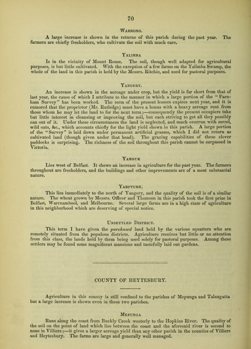 Warrong. A large increase is shown in the returns of this parish during the past year. The farmers are chiefly freeholders, who cultivate the soil with much care. Yalimba Is in the vicinity of Mount Rouse. The soil, though well adapted for agricultural purposes, is hut little cultivated. With the exception of a few farms on the Yalimba Swamp, the whole of the land in this parish is held by the Messrs. Ritchie, and used for pastoral purposes. Yangery. An increase is shown in the acreage under crop, but the yield is far short from that of last year, the cause of which I attribute to the manner in which a large portion of the “Farn- ham Survey” has been worked. The term of the present lessees expires next year, and it is rumored that the proprietor (Mr. Rutledge) must have a bonus with a heavy acreage rent from those whom he may let the land to for the next term;—consequently the present occupiers take but little interest in cleansing or improving the soil, but each striving to get all they possibly can out of it. Under these circumstances the land is neglected, and much overrun with sorrel, wild oats, &c., which accounts chiefly for the light yield shown in this parish. A large portion of the “Survey” is laid down under permanent artificial grasses, which I did not return as cultivated land (though given under that head). The grazing capabilities of these clover paddocks is surprising. The richness of the soil throughout this parish cannot be surpassed in Victoria. Yambuk Lies west of Belfast. It shows an increase in agriculture for the past year. The farmers throughout are freeholders, and the buildings and other improvements are of a most substantial nature. Yarpturk. This lies immediately to the north of Yangery, and the quality of the soil is of a similar nature. The wheat grown by Messrs. Oflicer and Thomson in this parish took the first prize in Belfast, Warrnambool, and Melbourne. Several large farms are in a high state of agriculture in this neighborhood which are deserving of special notice. Unsettled District. This term I have given the purchased land held by the various squatters who are remotely situated from the populous districts. Agriculture receives but little or no attention from this class, the lands held by them being used solely for pastoral purposes. Among these settlers may be found some magnificent mansions and tastefully laid out gardens. COUNTY OF HEYTESBURY. Agriculture in this county is still confined to the parishes of Mepunga and Talangatta but a large increase is shown even in these two parishes. Mepunga Runs along the coast from Buckly Creek westerly to the Hopkins River. The quality of the soil on the point of land which lies between the coast and the aforesaid river is second to none in Villiers;—it gives a larger acreage yield than any other parish in the counties of Villiers and Heytesbury. The farms are large and generally well managed.