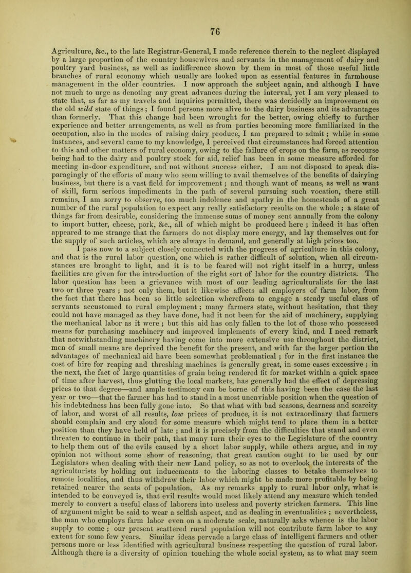 Agriculture, &c., to the late Eegistrar-General, I made reference therein to the neglect displayed by a large proportion of the country housewives and servants in the management of dairy and poultry yard business, as well as inditference shown by them in most of those useful little branches of rural economy which usually are looked upon as essential features in farmhouse management in the older countries. I now approach the subject again, and although I have not much to urge as denoting any great advances during tlie interval, yet I am very pleased to state that, as far as my travels and inquiries permitted, there was decidedly an improvement on the old wild state of things; I found persons more alive to the dairy business and its advantages than formerly. That this change had been wrought for the better, owing chiefly to further experience and better arrangements, as well as from parties becoming more familiarized in the occupation, also in the modes of raising dairy produce, I am prepared to admit; while in some instances, and several came to my knowledge, I perceived that circumstances had forced attention to this and other matters of rural economy, owing to the failure of crops on the farm, as recourse being had to the dairy and poultry stock for aid, relief has been in some measure afforded for meeting in-door expenditure, and not without success either. I am not disposed to speak dis- paragingly of the efforts of many who seem willing to avail themselves of the benefits of dairying business, but there is a vast field for improvement; and though Avant of means, as well as want of skill, form serious impediments in the path of several pursuing such vocation, there still remains, I am sorry to observe, too much indolence and apathy in the homesteads of a great number of the rural population to expect any really satisfactory results on the whole ; a state of things far from desirable, considering the immense sums of money sent annually from the colony to import butter, cheese, pork, &c., all of Avhich might be produced here ; indeed it has often appeared to me strange that the farmers do not display more energy, and lay themselves out for the supply of such articles, which are always in demand, and generally at high prices too. I pass now to a subject closely connected with the progress of agriculture in this colony, and that is the rural labor question, one which is rather difficult of solution, when all circum- stances are brought to light, and it is to be feared will not right itself in a hurry, unless facilities are given for the introduction of the right sort of labor for the country districts. The labor question has been a grievance with most of our leading agriculturalists for the last two or three years ; not only them, but it likewise affects all employers of farm labor, from the fact that there has been so little selection wherefrom to engage a steady useful class of servants accustomed to rural employment; many farmers state, without hesitation, that they could not have managed as they have done, had it not been for the aid of machinery, supplying the mechanical labor as it Avere ; but this aid has only fallen to the lot of those Avho possessed means for purchasing machinery and improved implements of every kind, and I need remark that notAvithstanding machinery having come into more extensive use throughout the district, men of small means are deprived the benefit for the present, and with far the lai-ger portion the advantages of mechanical aid have been someAvhat problematical ; for in the first instance the cost of hire for reaping and threshing machines is generally great, in some cases excessive ; in the next, the fact of large quantities of grain being rendered fit for market Avithin a quick space of time after harvest, thus glutting the local markets, has generally had the effect of depressing prices to that degree—and ample testimony can be borne of this having been the case the last year or tAvo—that the farmer has had to stand in a most unenviable position Avhen the question of his indebtedness has been fully gone into. So that Avhat Avith bad seasons, dearness and scarcity of labor, and worst of all results, low prices of produce, it is not extraordinary that farmers should complain and cry aloud for some measure which might tend to place them in a better position than they have held of late ; and it is precisely from the difficulties that stand and even threaten to continue in their path, that many turn their eyes to the Legislature of the country to help them out of the evils caused by a short labor supply, Avhile others argue, and in my opinion not without some shoAv of reasoning, that great caution ought to be used by our Legislators when dealing with their neAv Land policy, so as not to overlook the interests of the agriculturists by holding out inducements to the laboring classes to betake themselves to remote localities, and thus AvithdraAV their labor Avhich might be made more profitable by being retained nearer the seats of population. As my remarks ajjply to rural labor only, what is intended to be conveyed is, that evil results would most likely attend any measure which tended merely to convert a useful class of laborers into useless and poverty stricken farmers. This line of argument might be said to Avear a selfish as2)ect, and as dealing in eventualities ; nevertheless, the man Avho employs farm labor CA’en on a moderate scale, naturally asks whence is the labor supply to come ; our present scattered rural population Avill not contribute farm labor to any extent for some feAv years. Similar ideas pervade a large class of intelligent farmers and other persons more or less identified Avith agricultural business resj^ecting the question of rural labor. Although there is a diversity of 02>iniou touching the Avhole social system, as to AA'hat may seem