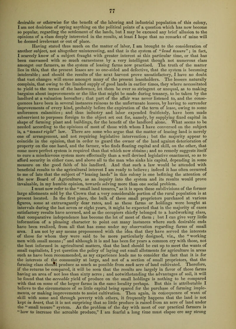 desirable or otherwise for the benefit of the laboring and industrial population of this colony, I am not desirious of saying anything on the political points of a question which has now become so populai’, regarding the settlement of the lands, but I may be excused any brief allusion to the opinions of a class deeply interested in the results, at least I hope that no remarks of mine will be deemed irrelevant or out of place. Having stated thus much on the matter of labor. I am brought to the consideration of another subject, not altogether uninteresting, and that is the system of “/awe? tenure \ in fact, I scarcely know of a subject fraught with greater interest at this particular time, or that has been canvassed with so much earnestness by a very intelligent though not numerous class amongst our farmers, as the system of leasing farms now practised. The truth of the matter lies in this, that the present leases are so one-sided and defective, that the system is becoming intolerable; and should the results of the next harvest prove unsatisfactory, I have no doubt that vast changes will ensue amongst many of the present leaseholders. The lessees naturally complain, that owing to the limited supply of good lands in earlier times, they where necessitated to yield to the terms of the landowner, let them be ever so stringent or unequal, as to making bargains about improvements or the like that might be made during tenancy, to be taken by the landlord at a valuation hereafter; that part of the affair was never listened to, and the conse- quences have been in several instances ruinous to the unfortunate lessees, by having to sun’ender improvements of every kind, probably before the expiration of the term of lease, owing to some unforeseen calamities; and thus industry and labor expended fruitlessly, have been made subservient to purposes foreign to the object set out for, namely, by supplying fixed capital in shape of farming plant and buildings, for the benefit of the landlord alone. What seems to be needed according to the opinions of most of those with whom I have conversed on the subject is, a ‘‘‘‘tenant right law. There are some who argue that the matter of leasing land is merely one of arrangement, and not requiring legislative intervention; but the majority appear to coincide in the opinion, that in order to guard the owner of the land against deterioration of property on the one hand, and the farmer, who finds floating capital and skill, on the other, that some more perfect system is required than that which now obtains; and no remedy suggests itself to cure a mischievous system more effectually than a well devised legislative enactment, so as to afford security in either case, and above all to the man who sinks his capital, depending in some measure on the good faith of his landlord. And that such a law would be attended with beneficial results to the agricultural interest I am ready to believe; indeed it has often occurred to me of late that the subject of “leasing lands” in this colony is one befitting the attention of the new Board of Agriculture, as an inquiry into the system and its results would prove invaluable, in my humble opinion, towards solving more than one social problem. I must now refer to the “ small land tenures,” as it is upon these subdivisions of the former large allotments sold by the Crown that a very considerable portion of the rural population is at present located. In the first place, the bulk of these small proprietors purchased at various figures, some at extravagantly dear rates, and as these farms or holdings were bought at intervals during the last seven or eight years, it might be expected that in the majority of cases satisfactory results have accrued, and as the occupiers chiefly belonged to a hardworking class, that comparative independence has become the lot of most of them ; but I can give very little information of a pleasing character to point out many instances where such desirable ends have been realized, from all that has come under my observation regarding farms of small area. I am not by any means prepossessed with the idea that they have served the interests of those for whom they were said to be more particularly designed, viz., the “working men with small meansand although it is and has been for years a common cry with those, not the best informed in agricultural matters, that the land should be cut up to meet the wants of small capitalists, I yet question the policy of laying out small allotments for agriculture in areas such as have been recommended, as my experience leads me to consider the fact that it is for the interests of the community at large, and not of a section of small proprietors, that the farming class shoutd produce as much as possible from each acre of land cultivated. Therefore, if the returns be compared, it will be seen that the results are largely in favor of those farms having an area of not less than sixty acres ; and notwithstanding the advantages of soil, it will be found that the acreable yield of produce on the small holdings is nothing to be compared with that on some of the larger farms in the same locality perhaps. But this is attributable I believe to the circumstance of so little capital being spared for the purchase of farming imple- ments, or making improvements to assist cultivation. Then again, in conc^equence of want of skill with some and through poverty with others, it frequently happens that the land is not kept in heart, that it is not surprising that so little produce is raised from an acre of land under the “small tenure” system. As the problem of the day with most of our practical farmers is “how to increase the acreable produce,” I am fearful a long time must elapse ere any strong