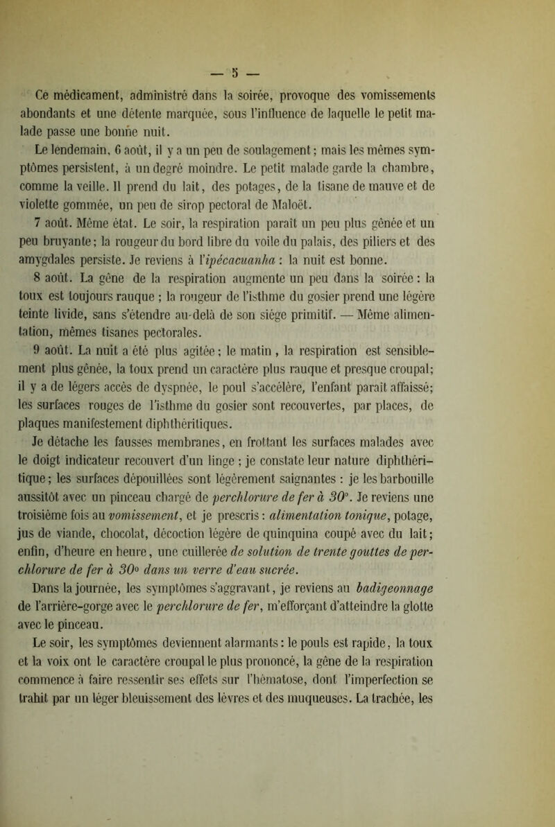 Ce médicament, administré dans la soirée, provoque des vomissements abondants et une détente marquée, sous l’intluence de laquelle le petit ma- lade passe une bonne nuit. Le lendemain, G août, il y a un peu de soulagement ; mais les mêmes sym- ptômes persistent, à un degré moindre. Le petit malade garde la chambre, comme la veille. 11 prend du lait, des potages, de la tisane de mauve et de violette gommée, un peu de sirop pectoral de IMaloël. 7 août. Même état. Le soir, la respiration paraît un peu plus gênée et un peu bruyante; la rougeur du bord libre du voile du palais, des piliers et des amygdales persiste. Je reviens à Upécaciianha : la nuit est bonne. 8 août. La gêne de la respiration augmente un peu dans la soirée : la toux est toujours rauque ; la rongeur de l’istbme du gosier prend une légère teinte livide, sans s’étendre au-delà de son siège primitif. — Même alimen- tation, mêmes tisanes pectorales. 9 août. La nuit a été plus agitée ; le matin , la respiration est sensible- ment plus gênée, la toux prend un caractère pins rauque et presque croupal; il y a de légers accès de dyspnée, le poul s’accélère, l’enfant parait affaissé; les surfaces rouges de l’istbme du gosier sont recouvertes, par places, de plaques manifestement diphtbériliques. Je détache les fausses membranes, en frottant les surfaces malades avec le doigt indicateur recouvert d’un linge ; je constate leur nature diphtliéri- tique ; les surfaces dépouillées sont légèrement saignantes ; je les barbouille aussitôt avec un pinceau chargé de perchlorure de fer à 30°. Je reviens une troisième fois au vomissement, et je prescris ; alimentation tonique, potage, jus de viande, chocolat, décoction légère de quinquina coupé avec du lait ; enfin, d’heure en heure, une cuillerée de solution de trente gouttes de per- chlorure de fer à 30° dans un verre d’eau sucrée. Dans la journée, les symptômes s’aggravant, je reviens au badigeonnage de l’arrière-gorge avec le perchlorure de fer, m’efforçant d’atteindre la glotte avec le pinceau. Le soir, les symptômes deviennent alarmants : le pouls est rapide, la toux et la voix ont le caractère croupal le plus prononcé, la gêne de la respiration commence à faire ressentir ses effets sur l’hématose, dont l’imperfection se trahit par un léger bleuissement des lèvres et des muqueuses. La trachée, les