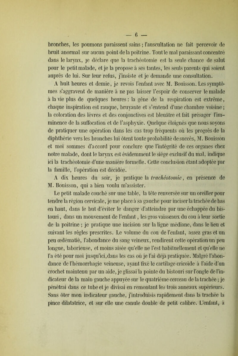 bronches, les poumons paraissent sains ; ranscultation ne fait percevoir de bruit anormal sur aucun point de la poitrine. Tout 1e mal paraissant concentré dans le larynx, je déclare que la trachéotomie est la seule chance de salut pour le petit malade, et je la propose à ses tantes, les seuls parents qui soient auprès de lui. Sur leur refus, j’insiste et je demande une consultation. A huit heures et demie, je revois l’enfant avec M. Bouisson. Les symptô- mes s’aggravent de manière à ne pas laisser Tespoir de conserver le malade à la vie plus de quelques heures : la gêne de la respiration est extrême, chaque inspiration est rauque, bruyante et s’entend d’une chambre voisine ; la coloration des lèvres et des conjonctives est bleuâtre et fait présager l’im- minence de la suffocation et de l’asphyxie. Quelque éloignés que nous soyons de pratiquer une opération dans les cas trop fréquents où les progrès de la diphthérie vers les bronches lui ôtent toute probabilité de succès, M. Bouisson et moi sommes d’accord pour conclure que l’intégrité de ces organes chez notre malade, dont le larynx est évidemment le siège exclusif du mal. indique ici la trachéotomie d’une manière formelle. Cette conclusion étant adoptée par la famille, l’opération est décidée. A dix heures du soir, je pratique la trachéotomie, en présence de M. Bouisson, qui a bien voulu m’assister. Le petit malade couché sur une table, la tête renversée sur un oreiller pour tendre la région cervicale, je me place à sa gauche pour inciser la trachée de bas en haut, dans le but d’éviter le danger d’atteindre par une échappée du bis- touri , dans un mouvement de l’enfant, les gros vaisseaux du cou à leur sortie de la poitrine ; je pratique une incision sur la ligne médiane, dans le lieu et suivant les règles prescrites. Le volume du cou de l’enfant, assez gras et un peu œdématié, l’abondance du sang veineux, rendirent cette opération un peu longue, laborieuse, et moins aisée qu’elle ne l’est habituellement et qu’elle ne l’a été pour moi jusqu’ici,dans les cas où je l’ai déjà pratiquée. Malgré l’abon- dance de l’hémorrhagie veineuse, ayant fixé le cartilage cricôide à l’aide d’un crochet maintenu par un aide, je glissai la pointe du bistouri sur l’ongle de l’in- dicateur de la main gauche appuyée sur le quatrième cerceau de la trachée ; je pénétrai dans ce tube et je divisai en remontant les trois anneaux supérieurs. Sans ôter mon indicateur gauche, j’introduisis rapidement dans la trachée la pince dilatatrice, et sur elle une canule double de petit calibre. L’enfant, à