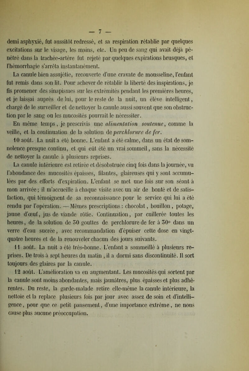 demi asphyxié, fut aussitôt redressé, et sa respiration rétablie par quelques excitations sur le visage, les mains, etc. Un peu de sang qui avait déjà pé- nétré dans la Irachée-artére fut rejeté par quelques expirations brusques, et l’hémorrhagie s’arrêta instantanément. La canule bien assujétie, recouverte d’une cravate de mousseline, l’enfant fut remis dans son lit. Pour achever de rétablir la liberté des inspirations, je fis promener des sinapismes sur les extrémités pendant les premières heures, et je laissai auprès de lui, pour le reste de la nuit, un élève intelligent, chargé de le surveiller et de nettoyer la canule aussi souvent que son obstruc- tion par le sang ou les mucosités pourrait le nécessiter. En même temps, je prescrivis une alimentation soutenue, comme la veille, et la continuation de la solution <\e perchlorure de fer. 10 août. La nuit a été bonne. L’enfant a été calme, dans un état de som- nolence presque continu, et qui eût été un vrai sommeil, sans la nécessité de nettoyer la canule à plusieurs reprises. La canule intérieure est retirée et désobstruée cinq fois dans la journée, vu l’abondance des mucosités épaisses, filantes, glaireuses qui y sont accumu- lées par des efforts d’expiration. L’enfant se met une fois sur son séant à mon arrivée ; il m’accueille à chaque visite avec un air de bonté et de satis- faction, qui témoignent de sa reconnaissance pour le service qui lui a été rendu par l’opération. —Mêmes prescriptions ; chocolat, bouillon, potage, jaune d’œuf, jus de viande rôtie. Continuation, par cuillerée toutes les heures, de la solution de 50 gouttes de perchlorure de fer à 50° dans un verre d’eau sucrée, avec recommandation d’épuiser cette dose en vingt- quatre heures et de la renouveler chacun des jours suivants. 11 août. La nuit a été très-bonne. L’enfant a sommeillé à plusieurs re- prises. De trois à sept heures du matin , il a dormi sans discontinuité. 11 sort toujours des glaires par la canule. 12 août. L’amélioration va en augmentant. Les mucosités qui sortent par la canule sont moins abondantes, mais jaunâtres, plus épaisses et plus adhé- rentes. Du reste, la garde-malade retire elle-même la canule intérieure, la nettoie et la replace plusieurs fois par jour avec assez de soin et d’intelli- gence, pour que ce petit pansement, d’une importance extrême, ne nous cause plus aucune préoccupation.