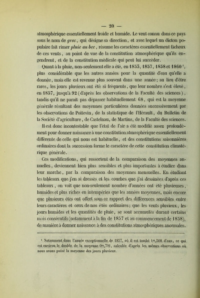 atmosphérique essentiellement froide et humide. Le vent connu dans ce pays sous le nom de grec, qui désigne sa direction, et avec lequel un dicton po- pulaire fait nmQx pluie au bec, résume les caractères essentiellement fâcheux de ces vents, au point de vue de la constitution atmosphérique qu’ils en - gendrent, et de la constitution médicale qui peut lui succéder. Quant à la pluie, non-seulement elle a été, en 1855,1857, lS58et 1860‘, plus considérable que les autres années pour la quantité d’eau qu’elle a donnée, mais elle est revenue plus souvent dans une année ; au lieu d’être rares, les jours pluvieux ont été si fréquents, que leur nombre s’est élevé, en 1857, jusqu’à 92 (d’après les observations de la Faculté des sciences), tandis qu’il ne parait pas dépasser habituellement 68, qui est la moyenne générale résultant des moyennes particulières données successivement pâl- ies observations de Poitevin, de la statistique de l’Hérault, du Bulletin de la Société d’agriculture, de Castelnau, de Martins, de la Faculté des sciences. Il est donc incontestable que l’état de l’air a été modifié assez profondé- ment pour donner naissance à une constitution atmosphérique essentiellement différente de celle qui nous est habituelle, et des constitutions saisonnières ordinaires dont la succession forme le caractère de cette constitution climaté- rique générale. Ces modifications, qui ressortent de la comparaison des moyennes an- nuelles , deviennent bien plus sensibles et plus importantes à étudier dans leur marche, par la comparaison des moyennes mensuelles. En étudiant les tableaux que j’en ai dressés et les courbes que j’ai dessinées d’après ces tableaux , on voit que non-seulement nombre d’années ont été pluvieuses, humides et plus ricbes en intempéries que les années moyennes, mais encore que plusieurs étés ont offert sous ce rapport des différences sensibles entre leurs caractères et ceux de nos étés ordinaires ; que les vents pluvieux, les jours humides et les quantités de pluie, se sont accumulés durant certains mois consécutifs (notamment à la fin de 1857 et au commencement de 1858), de manière à donner naissance à des constitutions atmosphériques anormales. ‘ Notamment dans l’année exceptionnelle de 1857, où il est tomjjé lm,508 d’eau, ce qui est environ le double de la moyenne 0>i',791, calculée d’après les mêmes observations oq, nous avons puisé la moyenne des jours pluvieux.