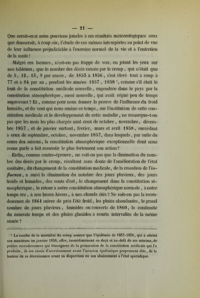 Que serait-ce si nous pouvions joindre à ces résultats météorologiques ceux (jiie donnerait, à coup sûr, l’étude de ces mômes intempéries au point de vue de leur intluence préjudiciable à l’exercice normal de la vie et à l’entretien de la santé ! Malgré ces lacunes, n’est-on pas frappé de voir, en jetant les yeux sur nos tableaux, que le nombre des décés causés par le croup, qui ii’était que de 5, 12, 15, 9 par année, de 1855 à 1856, s’est élevé tout à coup à 77 et à 94 par an , pendant les années 1857 , 1858 comme s’il était le fruit de la constitution médicale nouvelle, engendrée dans le pays par la constitution atmosphérique, aussi nouvelle, qui avait régné peu de tem{)s auparavant ? Et, comme pour nous donner la preuve de l’influence du froid humide, et du vent qui nous amène ce temps, sur l’institution de cette con- stitution médicale et le développement de cette maladie, no remarque-t-on pas que les mois les plus chargés sont ceux de octobre , novembre, décem- bre 1857 , et de janvier surtout, février, mars et avril 1858 , succédant à ceux de septembre, octobre, novembre 1857, dans lesquels, par suite du cours des saisons, la constitution atmosphérique exceptionnelle dont nous avons parlé a fait ressentir le plus fortement son action? Enfin, comme contre-épreuve, ne voit-on pas que la diminution du nom- bre des décés par le croup, résultant sans doute de l’amélioration de l’état sanitaire, du changement de la constitution médicale, de la cessation de Yin- fluenza, a suivi la diminution du nombre des jours pluvieux, des jours froids et humides, des vents d’est, le changement dans la constitution at- mosphérique , le retour à notre constitution atmosphérique normale, à notre temps sec, à nos beaux hivers > à nos chauds étés ? Ne voit-on pas la recru- descence de 1861 suivre de près l’été froid, les pluies abondantes, le grand nombre de jours pluvieux, humides ou couverts de 1860, la continuité du mauvais temps et des pluies glaciales à courts intervalles de la même année ? ' La'courbe de la mortalité du croup montre que l’épidémie de 1857-1858, qui a atteint son maximum en janvier 1858, offre, immédiatement en deçà et au-delà de ses minima, de petites recrudescences qui témoignent de la préparation de la constitution médicale qui l’a produite, de ses essais d’accroissement avant l’invasion épidémique proprement dite, de la lenteur de sa décroissance avant sa disparition ou son abaissement à l’état sporadique.