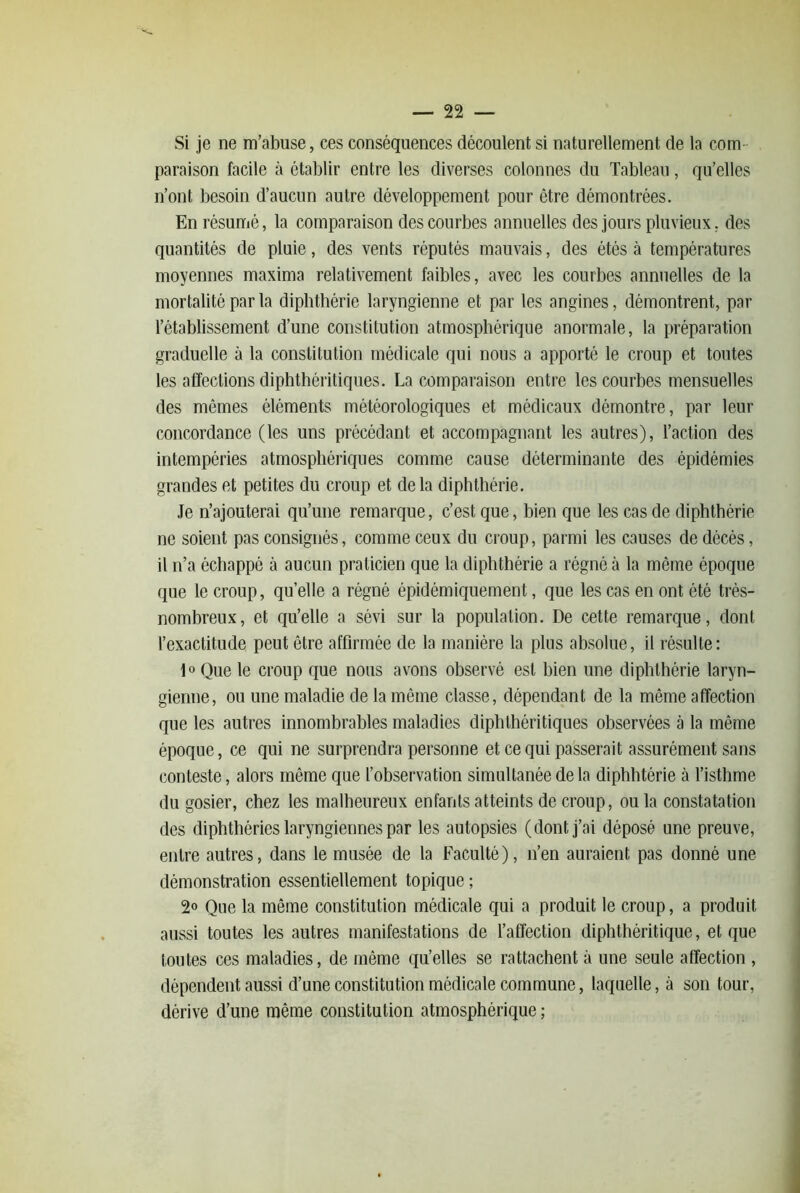 Si je ne m’abuse, ces conséquences découlent si naturellement de la com- paraison facile à établir entre les diverses colonnes du Tableau, qu’elles n’ont besoin d’aucun autre développement pour être démontrées. En résumé, la comparaison des courbes annuelles des jours pluvieux, des quantités de pluie, des vents réputés mauvais, des étés à températures moyennes maxima relativement faibles, avec les courbes annuelles de la mortalité par la diphthérie laryngienne et par les angines, démontrent, par l’établissement d’une constitution atmosphérique anormale, la pi’éparation graduelle à la constitution médicale qui nous a apporté le croup et toutes les affections diphthéritiques. La comparaison entre les courbes mensuelles des mômes éléments météorologiques et médicaux démontre, par leur concordance (les uns précédant et accompagnant les autres), l’action des intempéries atmosphériques comme cause déterminante des épidémies grandes et petites du croup et delà diphthérie. Je n’ajouterai qu’une remarque, c’est que, bien que les cas de diphthérie ne soient pas consignés, comme ceux du croup, parmi les causes de décés, il n’a échappé à aucun praticien que la diphthérie a régné à la même époque que le croup, qu’elle a régné épidémiquement, que les cas en ont été très- nombreux, et qu’elle a sévi sur la population. De cette remarque, dont l’exactitude peut être affirmée de la manière la plus absolue, il résulte: 1o Que le croup que nous avons observé est bien une diphthérie laryn- gienne, ou une maladie de la même classe, dépendant de la même affection que les autres innombrables maladies diphthéritiques observées à la même époque, ce qui ne surprendra personne et ce qui passerait assurément sans conteste, alors même que l’observation simultanée de la diphbtérie à l’isthme du gosier, chez les malheureux enfants atteints de croup, ou la constatation des diphthéries laryngiennes par les autopsies (dont j’ai déposé une preuve, entre autres, dans le musée de la Faculté), n’en auraient pas donné une démonstration essentiellement topique ; 2o Que la même constitution médicale qui a produit le croup, a produit aussi toutes les autres manifestations de l’affection diphthéritique, et que toutes ces maladies, de même qu’elles se rattachent à une seule affection , dépendent aussi d’une constitution médicale commune, laquelle, à son tour, dérive d’une même constitution atmosphérique ;