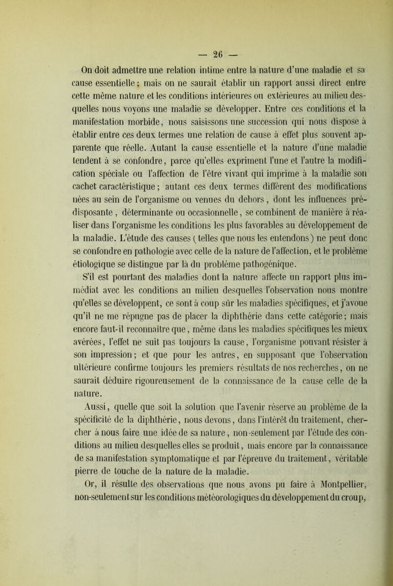 On doit admettre une relation intime entre la nature d’une maladie et sa cause essentielle ; mais on ne saurait établir un rapport aussi direct entre cette même nature et les conditions intérieures ou extérieures au milieu des- quelles nous voyons une maladie se développer. Entre ces conditions et la manifestation morbide, nous saisissons une succession qui nous dispose à établir entre ces deux termes une relation de cause à effet plus souvent ap- parente que réelle. Autant la cause essentielle et la nature d’une maladie tendent à se confondre, parce qu’elles expriment l’une et l’autre la modifi- cation spéciale ou l’affection de l’être vivant qui imprime à la maladie son cachet caractéristique ; autant ces deux termes diffèrent des modifications nées au sein de l’organisme ou venues du dehors, dont les influences pré- disposante , déterminante ou occasionnelle, se combinent de manière à réa- liser dans l’organisme les conditions les plus favorables au développement de la maladie. L’étude des causes (telles que nous les entendons) ne peut donc se confondre en pathologie avec celle de la nature de l’affection, et le problème étiologique se distingue par là du problème pathogénique. S’il est pourtant des maladies dont la nature affecte un rapport plus im- médiat avec les conditions au milieu desquelles l’observation nous montre qu’elles se développent, ce sont à coup sûr les maladies spécifiques, et j’avoue qu’il ne me répugne pas de placer la diphtliérie dans cette catégorie ; mais encore faut-il reconnaître que, même dans les maladies spécifiques les mieux avérées, l’effet ne suit pas toujours la cause, l’organisme pouvant résister à son impression; et que pour les autres, en supposant que l’observation ultérieure confirme toujours les premiers résultats de nos recherches, on ne saurait déduire rigoureusement de la connaissance de la cause celle de la nature. Aussi, quelle que soit la solution que l’avenir réserve au problème de la spécificité de la diphtliérie, nous devons, dans l’intérôt du traitement, cher- cher à nous faire une idée de sa nature, non-seulement par l’étude des con- ditions au milieu desquelles elles se produit, mais encore par la connaissance de sa manifestation symptomatique et par l’épreuve du traitement, véritable pierre de touche de la nature de la maladie. Or, il résulte des observations que nous avons pu faire à Montpellier, non-seulement sur les conditions météorologiques du développement du croup,