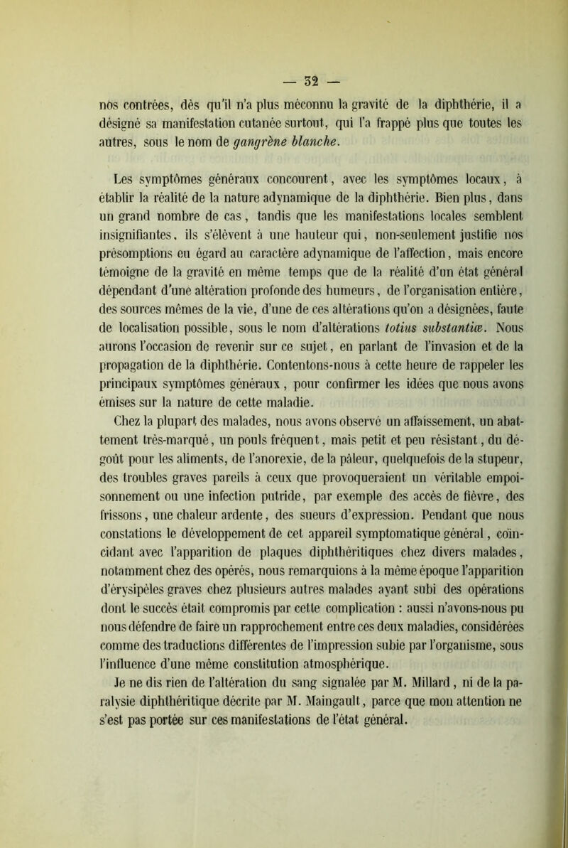 nos contrées, dès qu'il n’a plus méconnu la gravité de la diphttiérie, il a désigné sa manifestation cutanée surtout, qui l’a frappé plus que toutes les autres, sous le nom de gangrène blanche. Les symptômes généraux concourent, avec les symptômes locaux, à établir la réalité de la nature adynamique de la diphtbérie. Bien plus, dans un grand nombre de cas, tandis que les manifestations locales semblent insignifiantes, ils s’élèvent à une hauteur qui, non-seulement justifie nos présomptions eu égard au caractère adynamique de l’affection, mais encore témoigne de la gravité en même temps que de la réalité d’un état général dépendant d’une altération profonde des humeurs, de l’organisation entière, des sources mêmes de la vie, d’une de ces altérations qu’on a désignées, faute de localisation possible, sous le nom d’altérations totius substantice. Nous aurons l’occasion de revenir sur ce sujet, en parlant de l’invasion et de la propagation de la diphtbérie. Contentons-nous à cette heure de rappeler les principaux symptômes généraux, pour confirmer les idées que nous avons émises sur la nature de cette maladie. Chez la plupart des malades, nous avons observé un affaissement, un abat- tement très-marqué, un pouls fréquent, mais petit et peu résistant, du dé- goût pour les aliments, de l’anorexie, delà pâleur, quelquefois delà stupeur, des troubles graves pareils à ceux que provoqueraient un véritable empoi- sonnement ou une infection putride, par exemple des accès de fièvre, des frissons, une chaleur ardente, des sueurs d’expression. Pendant que nous constations le développement de cet appareil symptomatique général, coïn- cidant avec fapparition de plaques diphthéritiques chez divers malades, notamment chez des opérés, nous remarquions à la même époque l’apparition d’érysipéles graves chez plusieurs autres malades ayant subi des opérations dont le succès était compromis par cette complication : aussi n’avons-nous pu nous défendre de faire un rapprochement entre ces deux maladies, considérées comme des traductions différentes de l’impression subie par l’organisme, sous l’influence d’une même constitution atmosphérique. Je ne dis rien de l’altération du sang signalée par M. Millard, ni de la pa- ralysie diphthéritique décrite par M. Maingault, parce que mon attention ne s’est pas portée sur ces manifestations de l’état général.