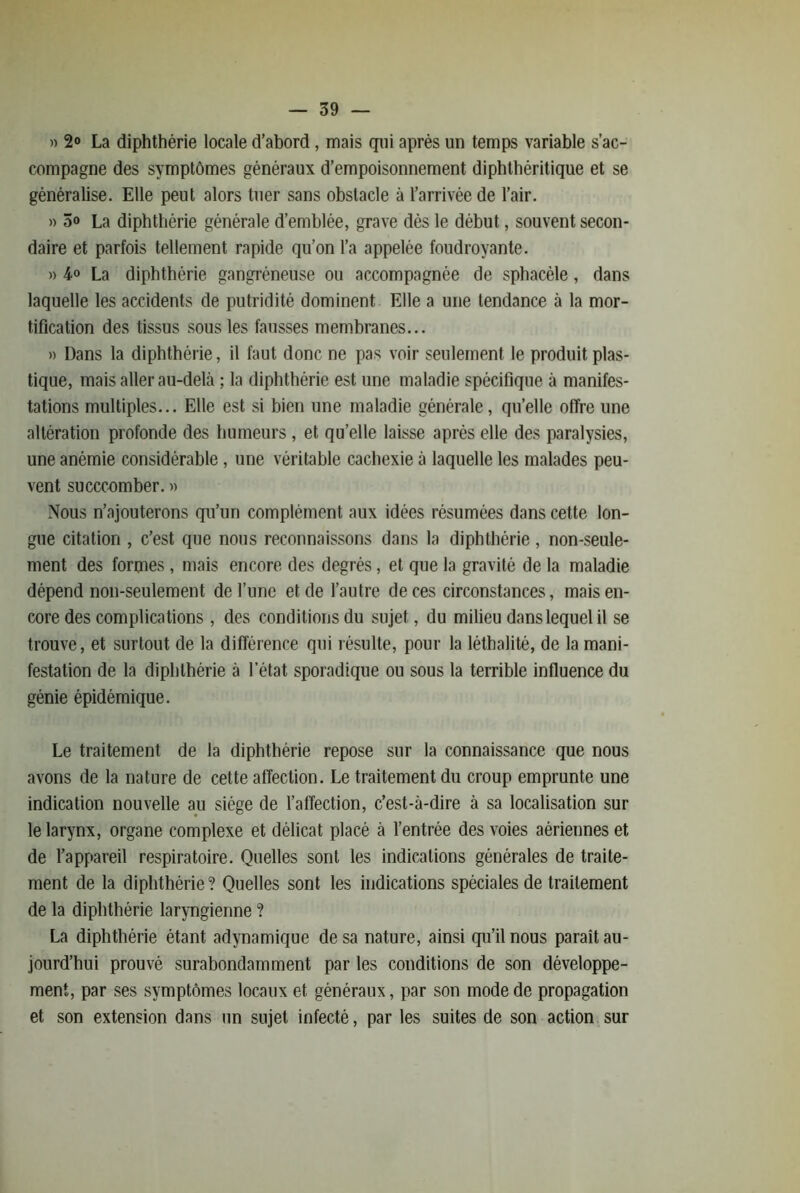 » 2«> La diphthérie locale d’abord, mais qui après un temps variable s’ac- compagne des symptômes généraux d’empoisonnement diphthéritique et se généralise. Elle peut alors tuer sans obstacle à l’arrivée de l’air. » 5o La diphthérie générale d’emblée, grave dès le début, souvent secon- daire et parfois tellement rapide qu’on l’a appelée foudroyante. » 4° La diphthérie gangréneuse ou accompagnée de sphacèle, dans laquelle les accidents de putridité dominent Elle a une tendance à la mor- tification des tissus sous les fausses membranes... » Dans la diphthérie, il faut donc ne pas voir seulement le produit plas- tique, mais aller au-delà ; la diphthérie est une maladie spécifique à manifes- tations multiples... Elle est si bien une maladie générale, qu’elle offre une altération profonde des humeurs, et qu’elle laisse après elle des paralysies, une anémie considérable, une véritable cachexie à laquelle les malades peu- vent succcomber. » Nous n’ajouterons qu’un complément aux idées résumées dans cette lon- gue citation , c’est que nous reconnaissons dans la diphthérie , non-seule- ment des formes , mais encore des degrés, et que la gravité de la maladie dépend non-seulement de l’une et de l’autre de ces circonstances, mais en- core des complications , des conditions du sujet, du milieu dans lequel il se trouve, et surtout de la différence qui résulte, pour la léthalité, de la mani- festation de la diphthérie à l’état sporadique ou sous la terrible influence du génie épidémique. Le traitement de la diphthérie repose sur la connaissance que nous avons de la nature de cette affection. Le traitement du croup emprunte une indication nouvelle au siège de l’affection, c’est-à-dire à sa localisation sur le larynx, organe complexe et délicat placé à l’entrée des voies aériennes et de l’appareil respiratoire. Quelles sont les indications générales de traite- ment de la diphthérie ? Quelles sont les indications spéciales de traitement de la diphthérie laryngienne ? La diphthérie étant adynamique de sa nature, ainsi qu’il nous parait au- jourd’hui prouvé surabondamment par les conditions de son développe- ment, par ses symptômes locaux et généraux, par son mode de propagation et son extension dans un sujet infecté, par les suites de son action sur