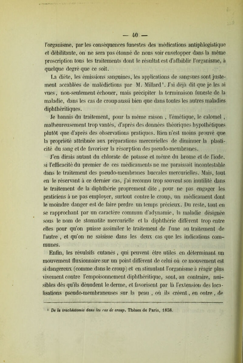 l’organisme, par les conséquences funestes des médications antiphlogistique et débilitante, on ne sera pas étonné de nous voir envelopper dans la même proscription tous les traitements dont le résultat est d’affaiblir l’organisme, à quelque degré que ce soit. La diète, les émissions sanguines, les applications de sangsues sont juste- ment accablées de malédictions par M. Millard'. J’ai déjà dit que je les ai vues, non-seulement échouer, mais précipiter la terminaison funeste de la maladie, dans les cas de croup aussi bien que dans toutes les autres maladies diphthéritiques. Je bannis du traitement, pour la même raison , l’émétique, le calomel , malheureusement trop vantés, d’après des données théoriques hypothétiques plutôt que d’après des observations pratiques. Rien n’est moins prouvé que la propriété attribuée aux préparations mercurielles de diminuer la plasti- cité du sang et de favoriser la résorption des pseudo-membranes. J’en dirais autant du chlorate de potasse et même du brome et de l’iode, si l’efficacité du premier de ces médicaments ne me paraissait incontestable dans le traitement des pseudo-membranes buccales mercurielles. Mais, tout en le réservant à ce dernier cas, j’ai reconnu trop souvent son inutilité dans le traitement de la diphthérie proprement dite, pour ne pas engager les praticiens à ne pas employer, surtout contre le croup, un médicament dont le moindre danger est de faire perdre un temps précieux. Du reste, tout en se rapprochant par un caractère commun d’adynamie, la maladie désignée sous le nom de stomatite mercurielle et la diphthérie diffèrent trop entre elles pour qu’on puisse assimiler le traitement de l’une au traitement de l’autre , et qu’on ne saisisse dans les deux cas que les indications com- munes. Enfin, les révulsifs cutanés, qui peuvent être utiles en déterminant un mouvement fluxionnaire sur un point différent de celui où ce mouvement est si dangereux (comme dans le croup) et en stimulant l’organisme à réagir pins vivement contre l’empoisonnement diphthéritique, sont, au contraire, nui- sibles dès qu’ils dénudent le derme, et favorisent par là l’extensiou des loca- lisations pseudo-membraneuses sur la peau , où ils créent, en outre , de 1 De la trachéotomie dans les cas de croup. Thèses de Paris, 1858.