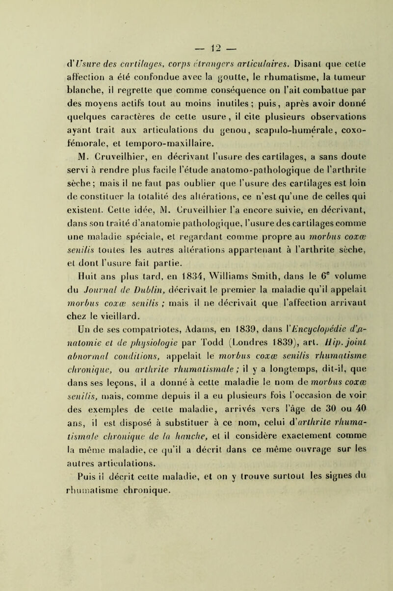 d'Usure des cartilages, corps étrangers articulaires. Disant que celte affection a été confondue avec la goutte, le rhumatisme, la tumeur blanche, il regrette que comme conséquence on l’ait combattue par des moyens actifs tout au moins inutiles; puis, après avoir donné quelques caractères de celle usure, il cite plusieurs observations ayant trait aux articulations du genou, scapulo-humérale, coxo- fémorale, et lemporo-maxillaire. M. Cruveilhier, en décrivant l’usure des cartilages, a sans doute servi à rendre plus facile l’étude anatomo-pathologique de l’arthrite sèche; mais il ne faut pas oublier que l’usure des cartilages est loin de constituer la totalité des altérations, ce n’est qu’une de celles qui existent. Cette idée, M. Cruveilhier l’a encore suivie, en décrivant, dans son traité d’anatomie pathologique, l’usure des cartilages comme une maladie spéciale, et regardant comme propre au morbus coxœ senilis toutes les autres altérations appartenant à l’arthrite sèche, et dont l’usure fait partie. Huit ans plus tard, en 1834, Williams Smith, dans le 6e volume du Journal de Dublin, décrivait le premier la maladie qu’il appelait morbus coxœ senilis ; mais il ne décrivait que l’affection arrivant chez le vieillard. Un de ses compatriotes, Adams, en 1839, dans VEncyclopédie d’si- natomie et de physiologie par Todd (Londres 1839), art. Hip. joint abnormal conditions, appelait le morbus coxœ senilis rhumatisme chronique, ou arthrite rhumatismale ; il y a longtemps, dit-il, que dans ses leçons, il a donné à cette maladie le nom de morbus coxœ senilis, mais, comme depuis il a eu plusieurs fois l’occasion de voir des exemples de cette maladie, arrivés vers l’âge de 30 ou 40 ans, il est disposé à substituer à ce nom, celui d'arthrite rhuma- tismale chronique de la hanche, et il cousidère exactement comme la même maladie, ce qu’il a décrit dans ce même ouvrage sur les autres articulations. Puis il décrit cette maladie, et on y trouve surtout les signes du rhumatisme chronique.