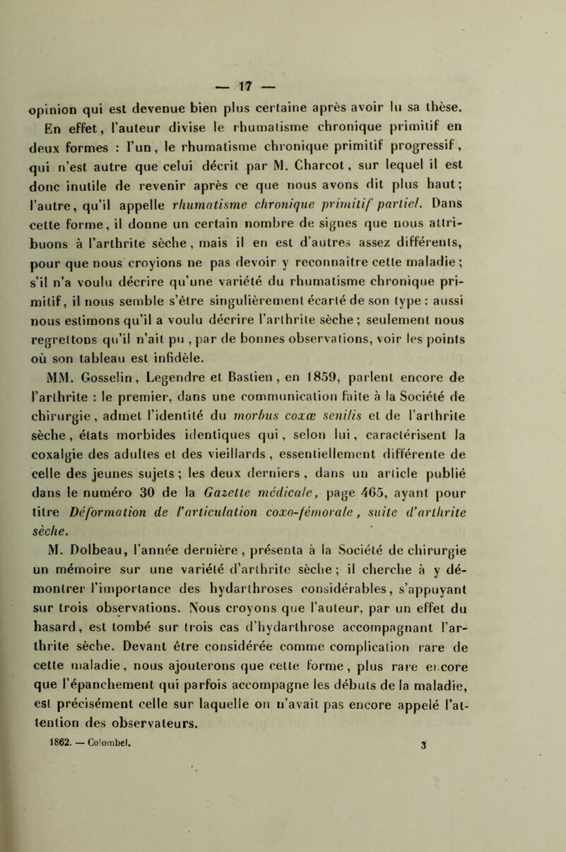 opinion qui est devenue bien plus certaine après avoir lu sa thèse. En effet, l’auteur divise le rhumatisme chronique primitif en deux formes : l’un, le rhumatisme chronique primitif progressif, qui n’est autre que celui décrit par M. Charcot, sur lequel il est donc inutile de revenir après ce que nous avons dit plus haut; l’autre, qu’il appelle rhumatisme chronique primitif partiel. Dans celte forme, il donne un certain nombre de signes que nous attri- buons à l’arthrite sèche, mais il en est d’autres assez différents, pour que nous croyions ne pas devoir y reconnaître cette maladie; s’il n’a voulu décrire qu’une variété du rhumatisme chronique pri- mitif, il nous semble s’être singulièrement écarté de son type: aussi nous estimons qu’il a voulu décrire l’arthrite sèche; seulement nous regrettons qu’il n’ait pu , par de bonnes observations, voir les points où son tableau est infidèle. MM. Gosselin, Legendre et Baslien , en 1859, parlent encore de l’arthrite : le premier, dans une communication faite à la Société de chirurgie, admet l’identité du rnorhus coxœ seni/is et de l’arthrite sèche, états morbides identiques qui, selon lui, caractérisent la coxalgie des adultes et des vieillards , essentiellement différente de celle des jeunes sujets; les deux derniers, dans un article publié dans le numéro 30 de la Gazette médicale, page 465, ayant pour titre Déformation de l’articulation coxo-fémorale, suite d’arthrite sèche. M. Dolbeau, l’année dernière, présenta à la Société de chirurgie un mémoire sur une variété d’arthrite sèche; il cherche à y dé- montrer l’importance des hydarthroses considérables, s’appuyant sur trois observations. Nous croyons que l’auteur, par un effet du hasard, est tombé sur trois cas d’hydarthrose accompagnant l’ar- thrite sèche. Devant être considérée comme complication rare de cette maladie, nous ajouterons que cette forme, plus rare ei core que l’épanchement qui parfois accompagne les débuts de la maladie, est précisément celle sur laquelle on n’avait pas encore appelé l’at- tention des observateurs. 1862. — Coîombel. 3