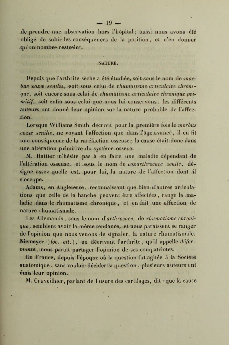 -19- de prendre une observation hors l’hôpital ; aussi nous avons été obligé de subir les conséquences de la position, et n’en donner qu’un nombre restreint. NATURE. Depuis que l’arthrite sèche a été étudiée, soit sous le nom de mor- bus coxœ <senilis, -soit sous celui de rhumatisme*articulaire chroni- que , soit encore sous celui de rhumatisme articulaire chronique ftri- rnitif, soit enfin sous celui que nous lui conservons , les différents auteurs ont donné leur opinion sur la nature probable de l’affec- lion. Lorsque Williams Smith décrivit pour la première fois le morbus coxœ senilis, ne voyant l’affection que dans l’âge avancé, il en fit une conséquence de la raréfaction osseuse ; la cause était donc dans une altération primitive du système osseux. M. Hattier n’hésite pas à en faire une maladie dépendant de l’altération osseuse, et sous le nom de coxarthrocace senile, dé- signe assez quelle est, pour lui, la nature de l’affection dont il s’occupe. Adams, en Angleterre, reconnaissant que bien d’autres articula- tions que celle de la hanche peuvent être affectées, range la ma- ladie dans le rhumatisme chronique, et en fait une affection de nature rhumatismale. Les Allemands, sous le nom d'arthrocace, de rhumatisme chroni- que, semblent avoir la même tendance, et nous paraissent se ranger de l’opinion que nous venons de signaler, la nature rhumatismale. Niemeyer (/oc. cit.) , en décrivant l’arthrite, qu’il appelle défor- mante, nous parait partager l’opinion de ses compatriotes. En France, depuis l’époque où la question fut agitée à la Société anatomique , sans vouloir décider la question , plusieurs auteurs cnt émis leur opinion. M. Cruveilhier, parlant de l’usure des cartilages, dit «que la cause