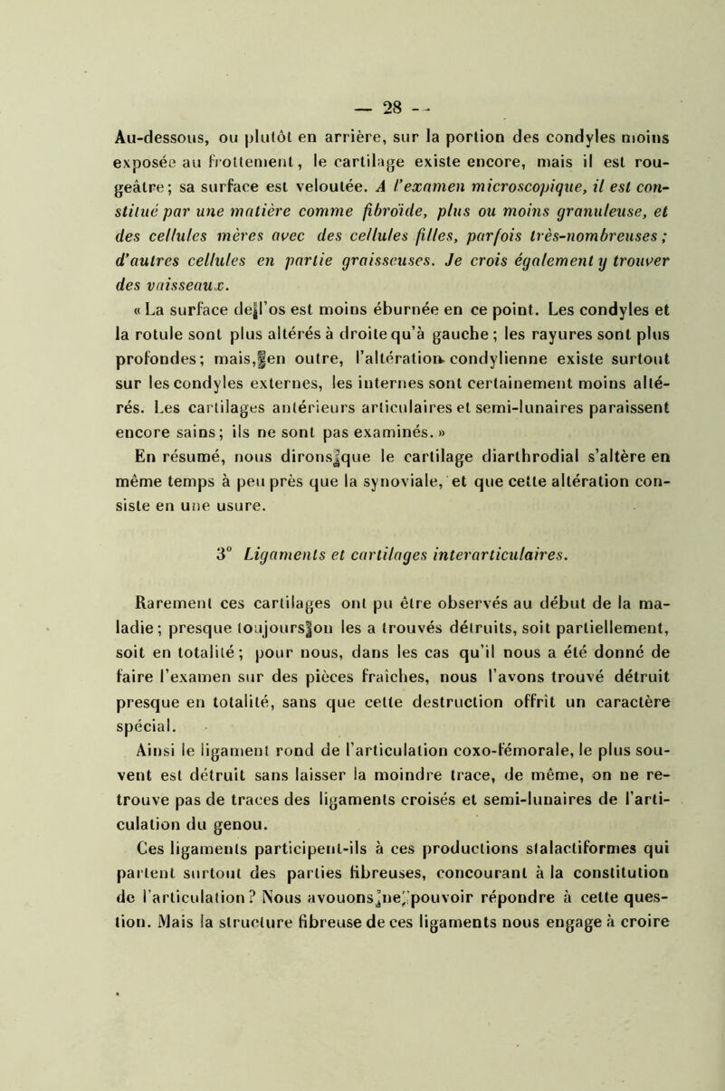 Au-dessous, ou plutôt en arrière, sur la portion des condyles moins exposée au frottement, le cartilage existe encore, mais il est rou- geâtre; sa surface est veloutée. A l'examen microscopique, il est con- stitué par une matière comme fibroide, plus ou moins granuleuse, et des cellules mères avec des cellules filles, parfois très-nombreuses ; d’autres cellules en partie graisseuses. Je crois également y trouver des vaisseaux. « La surface dejjl’os est moins éburnée en ce point. Les condyles et la rotule sont plus altérés à droite qu’à gauche ; les rayures sont plus profondes; mais,fen outre, l’altération- condylienne existe surtout sur les condyles externes, les internes sont certainement moins alté- rés. Les cartilages antérieurs articulaires et semi-lunaires paraissent encore sains; ils ne sont pas examinés. » En résumé, nous dironsjque le cartilage diarthrodial s’altère en même temps à peu près que la synoviale, et que cette altération con- siste en une usure. 3° Ligaments et cartilages inter articulaires. Rarement ces cartilages ont pu être observés au début de la ma- ladie; presque loujours|on les a trouvés détruits, soit partiellement, soit en totalité; pour nous, dans les cas qu’il nous a été donné de faire l’examen sur des pièces fraîches, nous l’avons trouvé détruit presque en totalité, sans que celte destruction offrît un caractère spécial. Ainsi le ligament rond de l’articulation coxo-fémorale, le plus sou- vent est détruit sans laisser la moindre trace, de même, on ne re- trouve pas de traces des ligaments croisés et semi-lunaires de l’arti- culation du genou. Ces ligaments participent-ils à ces productions slalactiformes qui parlent surtout des parties fibreuses, concourant à la constitution de l’articulation? Nous avouonsj’ne^pouvoir répondre à cette ques- tion. Mais la structure fibreuse de ces ligaments nous engagea croire
