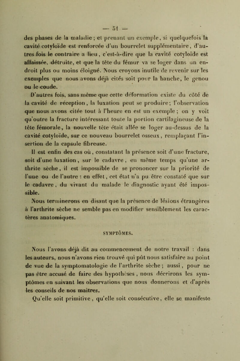 des phases de la maladie ; el prenant un exemple, si quelquefois la cavité cotyloïde est renforcée d’un bourrelet supplémentaire, d’au- tres fois le contraire a lieu, c’est-à-dire que la cavité cotyloïde est affaissée, détruite, et que la tête du fémur va se loger dans un en- droit plus ou moins éloigné. Nous croyons inutile de revenir sur les exemples que nous avons déjà cités soit pour la hanche, le genou ou le coude. D’autres fois, sans même que cette déformation existe du côté de la cavité de réception, la luxation peut se produire; l’observation que nous avons citée tout à l’heure en est un exemple ; on y voit qu’outre la fracture intéressant toute la portion cartilagineuse de la tête fémorale, la nouvelle tète était allée se loger au-dessus de la cavité cotyloïde, sur ce nouveau bourrelet osseux, remplaçant l’in- sertion de la capsule fibreuse. Il est enfin des cas où, constatant la présence soit d’une fracture, soit d’une luxation, sur le cadavre, en même temps qu’une ar- thrite sèche, il est impossible de se prononcer sur la priorité de l’une ou de l’autre : en effet, cet état n’a pu être constaté que sur le cadavre , du vivant du malade le diagnostic ayant été impos- sible. Nous terminerons en disant que la présence de lésions étrangères à l’arthrite sèche ne semble pas en modifier sensiblement les carac- tères anatomiques. SYMPTÔMES. Nous l’avons déjà dit au commencement de notre travail : dans les auteurs, nous n’avons rien trouvé qui pût nous satisfaire au point de vue de la symptomatologie de l’arthrite sèche; aussi , pour ne pas être accusé de faire des hypothèses , nous décrirons les sym- ptômes en suivant les observations que nous donnerons et d’après les conseils de nos maîtres. Qu’elle soit primitive, qu’elle soit consécutive, elle se manifeste