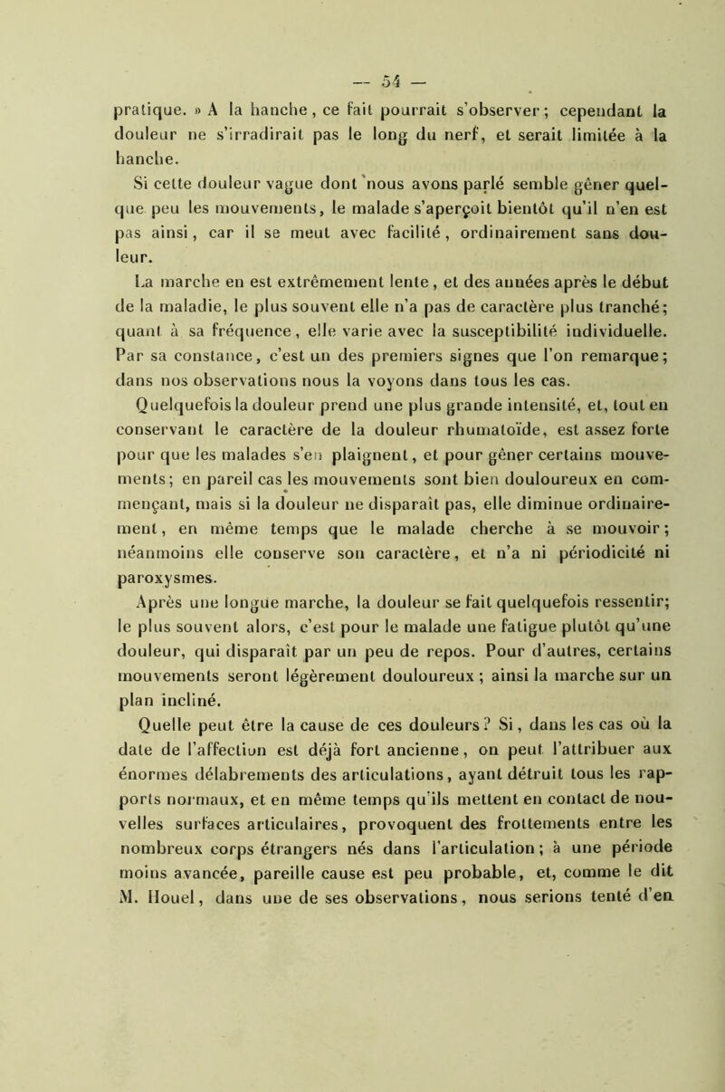 pratique. » A la hanche, ce fait pourrait s’observer; cependant la douleur ne s’irradirait pas le long du nerf, et serait limitée à la hanche. Si cette douleur vague dont nous avons parlé semble gêner quel- que peu les mouvements, le malade s’aperçoit bientôt qu’il n’en est pas ainsi, car il se meut avec facilité , ordinairement sans dou- leur. La marche en est extrêmement lente, et des anuées après le début de la maladie, le plus souvent elle n’a pas de caractère plus tranché; quant à sa fréquence, elle varie avec la susceptibilité individuelle. Par sa constance, c’est un des premiers signes que l’on remarque; dans nos observations nous la voyons dans tous les cas. Quelquefois la douleur prend une plus grande intensité, et, tout en conservant le caractère de la douleur rhumatoïde, est assez forte pour que les malades s’en plaignent, et pour gêner certains mouve- ments; en pareil cas les mouvements sont bien douloureux en com- mençant, mais si la douleur ne disparaît pas, elle diminue ordinaire- ment, en même temps que le malade cherche à se mouvoir; néanmoins elle conserve sou caractère, et n’a ni périodicité ni paroxysmes. Après une longue marche, la douleur se fait quelquefois ressentir; le plus souvent alors, c’est pour le malade une fatigue plutôt qu’une douleur, qui disparaît par un peu de repos. Pour d’autres, certains mouvements seront légèrement douloureux ; ainsi la marche sur un plan incliné. Quelle peut être la cause de ces douleurs? Si, dans les cas où la date de l’affection est déjà fort ancienne, on peut l’attribuer aux énormes délabrements désarticulations, ayant détruit tous les rap- ports normaux, et en même temps qu ils mettent en contact de nou- velles surfaces articulaires, provoquent des frottements entre les nombreux corps étrangers nés dans l’articulation ; à une période moins avancée, pareille cause est peu probable, et, comme le dit M. Houel, dans une de ses observations, nous serions tenté d’en