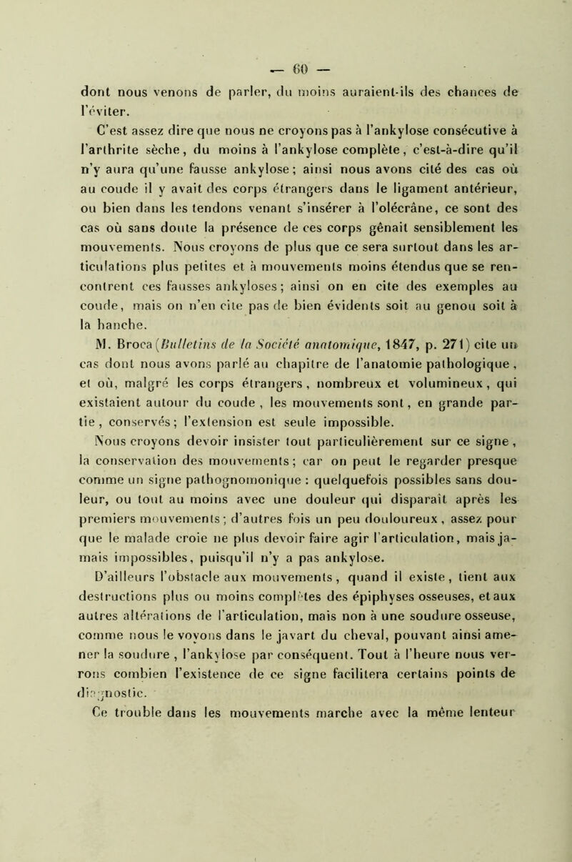 dont nous venons de parler, du moins auraient-ils des chances de l’éviter. C’est assez dire que nous ne croyons pas à l’ankylose consécutive à l'arthrite sèche, du moins à l’ankylose complète, c’est-à-dire qu’il n’y aura qu’une fausse ankylosé; ainsi nous avons cité des cas où au coude il y avait des corps étrangers dans le ligament antérieur, ou bien dans les tendons venant s’insérer à l’olécrâne, ce sont des cas où sans doute la présence de ces corps gênait sensiblement les mouvements. Nous croyons de plus que ce sera surtout dans les ar- ticulations plus petites et à mouvements moins étendus que se ren- contrent ces fausses ankylosés ; ainsi on en cite des exemples au coude, mais on n’en cite pas de bien évidents soit au genou soit à la hanche. M. Broca (Bulletins de la Société anatomique, 1847, p. 271) cite un cas dont nous avons parlé au chapitre de l’anatomie pathologique , et où, malgré les corps étrangers, nombreux et volumineux, qui existaient autour du coude , les mouvements sont, en grande par- tie , conservés; l’extension est seule impossible. Nous croyons devoir insister tout particulièrement sur ce signe, la conservation des mouvements; car on peut le regarder presque comme un signe pathognomonique : quelquefois possibles sans dou- leur, ou tout au moins avec une douleur qui disparait après les premiers mouvements; d’autres fois un peu douloureux, assez pour que le malade croie ne plus devoir faire agir l’articulation, mais ja- mais impossibles, puisqu’il n’y a pas ankylosé. D’ailleurs l’obstacle aux mouvements, quand il existe, tient aux destructions plus ou moins complètes des épiphyses osseuses, et aux autres altérations de l’articulation, mais non à une soudure osseuse, comme nous le voyons dans le javart du cheval, pouvant ainsi ame- ner la soudure , l’ankyiose par conséquent. Tout à l’heure nous ver- rons combien l’existence de ce signe facilitera certains points de diagnostic. Ce trouble dans les mouvements marche avec la même lenteur