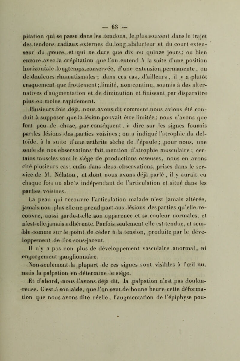 pitation qui se passe dans les tendons, le plus souvent dans le trajet des tendons radiaux externes du loqg abducteur et du court exten- seur du ipouce, et qui ne dure que dix ou quinze jours.; ou bien encore avec la crépitation que l’on entend à la suite d’une position horizontale longtemps.eonser\ée, d’une extension permanente, ou de douleurs rhumatismales ; dans ces cas, d’ailleurs, il y a plutôt craquement que frottementlimité, non continu, soumis à des alter- natives d’augmentation et de diminution et finissant par disparaître plus ou moins rapidement. Plusieurs fois déjà, nous avons dit comment nous avions été con- duit à supposer que la lésion pouvait être limitée ; nous n’avons que fort peu de chose, par conséquent, à dire sur les signes fournis par les lésions des parties voisines; on a indiqué l’atrophie du del- toïde, à la suite d’une.arthrite sèche de l’épaule ; pour nous, une seule de nos observations fait mention d’atrophie musculaire; cer- tains muscles sont le siège de productions osseuses, nous en avons cité plusieurs cas; enfin dans deux observations, prises dans le ser- vice de M. Nélaton , et dont nous avons déjà parlé, il y aurait eu chaque fois un abcès indépendant de l’articulation et situé dans les parties voisines. La peau qui recouvre l’articulation malade n’est jamais altérée, jamais non plus elle ne prend part aux lésions des parties qu’elle re- couvre, aussi garde-t-elle son apparence et sa couleur normales, et n’est-elle jamais adhérente. Parfois seulement elle est tendue, et sem- ble comme sur le point de céder à la tension, produite par le déve- loppement de l’os sous-jacent. Il n’y a pas non plus de développement vasculaire anormal, ni engorgement ganglionnaire. ÎNon-seulement la plupart de ces signes sont visibles à l’œil nu, mais la palpation en détermine le siège. Et d’abord, mous l’avons déjà dit, la palpation n’est pas doulou- reuse. C’est à son aide, que l’on sent de bonne heure cette déforma- tion que nous avons dite réelle, l’augmentation de l’épiphyse pou-