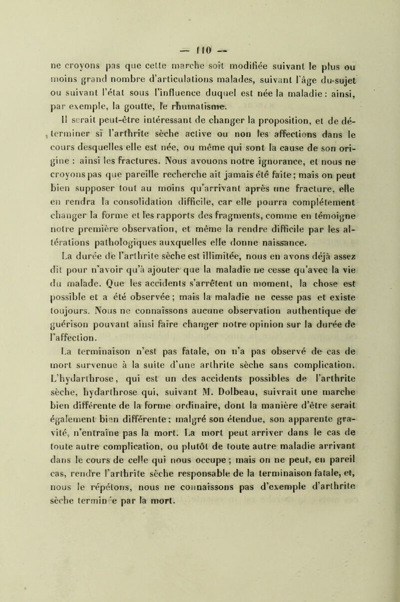 ne croyons pas que celle marche soit modifiée suivant le plus ou moins grand nombre d’articulations malades, suivant l’âge du-sujet ou suivant l’état sous l’influence duquel est née la maladie: ainsi, par exemple, la goutte, le rhumatisme. Il serait peut-être intéressant de changer la proposition, et de dé- terminer si l’arthrite sèche active ou non les affections dans le cours desquelles elle est née, ou même qui sont la cause de son ori- gine : ainsi les fractures. Nous avouons notre ignorance, et nous ne croyons pas que pareille recherche ait jamais été faite; mais on peut bien supposer tout au moins qu’arrivant après une fracture, elle en rendra la consolidation difficile, car elle pourra complètement changer la forme et les rapports des fragments, comme en témoigne notre première observation, et même la rendre difficile par les al- térations pathologiques auxquelles elle donne naissance. La durée de l’arthrite sèche est illimitée, nous en avons déjà assez dit pour n’avoir qu’à ajouter que la maladie ne cesse qu’avec la vie du malade. Que les accidents s’arrêtent un moment, la chose est possible et a été observée; mais la maladie ne cesse pas et existe toujours. Nous ne connaissons aucune observation authentique de guérison pouvant ainsi faire changer notre opinion sur la durée de l’affection. La terminaison n’est pas fatale, on n’a pas observé de cas de mort survenue à la suite d’une arthrite sèche sans complication. L’hydarlhrose, qui est un des accidents possibles de l’arthrite sèche, hydarthrose qui, suivant M. Dolbeau, suivrait une marche bien différente de la forme ordinaire, dont la manière d’être serait également bien différente; malgré son étendue, son apparente gra- vité, n’entraîne pas la mort. La mort peut arriver dans le cas de toute autre complication, ou plutôt de toute autre maladie arrivant dans le cours de celle qui nous occupe ; mais on ne peut, en pareil cas, rendre l’arthrite sèche responsable de la terminaison fatale, et, nous le répétons, nous ne connaissons pas d’exemple d’arthrite sèche termin'e par la mort.