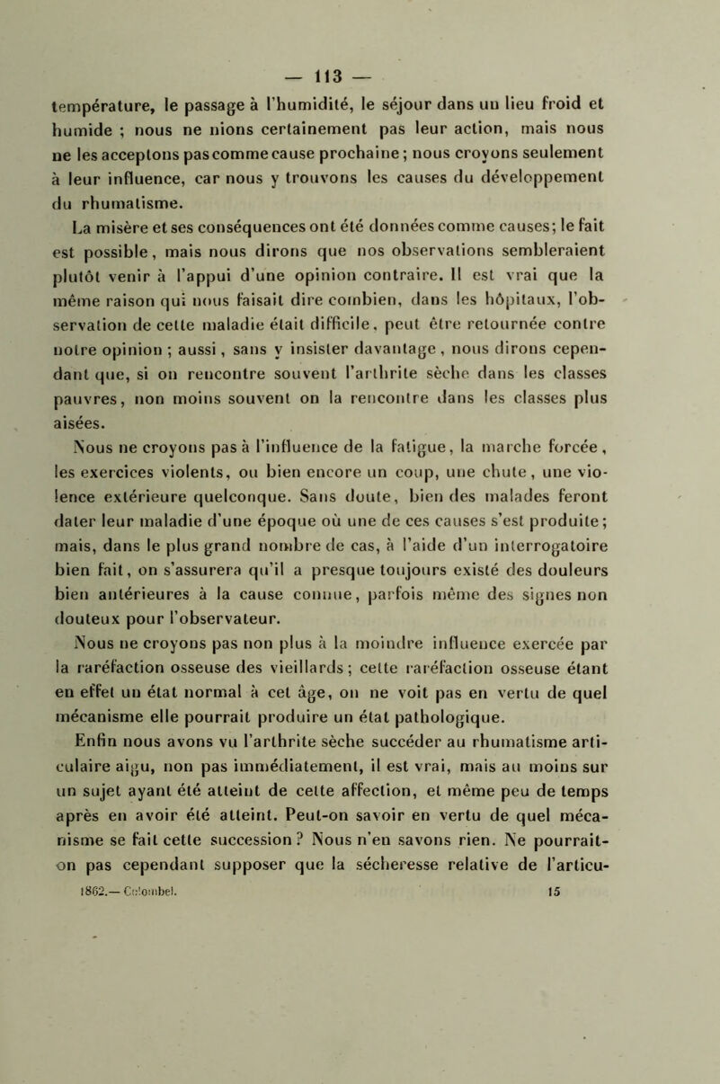 température, le passage à l’humidité, le séjour dans un lieu froid et humide ; nous ne nions certainement pas leur action, mais nous ne les acceptons pas comme cause prochaine ; nous croyons seulement à leur influence, car nous y trouvons les causes du développement du rhumatisme. La misère et ses conséquences ont été données comme causes; le fait est possible, mais nous dirons que nos observations sembleraient plutôt venir à l’appui d’une opinion contraire. Il est vrai que la même raison qui nous faisait dire combien, dans les hôpitaux, l’ob- servation de celte maladie était difficile, peut être retournée contre notre opinion ; aussi, sans y insister davantage, nous dirons cepen- dant que, si on reucontre souvent l’arthrite sèche dans les classes pauvres, non moins souvent on la rencontre dans les classes plus aisées. Nous ne croyons pas à l’influence de la fatigue, la marche forcée, les exercices violents, ou bien encore un coup, une chute, une vio- lence extérieure quelconque. Sans doute, bien des malades feront dater leur maladie d’une époque où une de ces causes s’est produite; mais, dans le plus grand nombre de cas, à l’aide d’un interrogatoire bien fait, on s’assurera qu’il a presque toujours existé des douleurs bien antérieures à la cause connue, parfois même des signes non douteux pour l’observateur. Nous ne croyons pas non plus à la moindre influence exercée par la raréfaction osseuse des vieillards; celte raréfaction osseuse étant en effet un état normal à cet âge, on ne voit pas en vertu de quel mécanisme elle pourrait produire un état pathologique. Enfin nous avons vu l’arthrite sèche succéder au rhumatisme arti- culaire aigu, non pas immédiatement, il est vrai, mais au moins sur un sujet ayant été atteint de celte affection, et même peu de temps après en avoir été atteint. Peut-on savoir en vertu de quel méca- nisme se fait cette succession? Nous n’en savons rien. Ne pourrait- on pas cependant supposer que la sécheresse relative de l’arlicu- 1862.—Cc'.ombel. 15